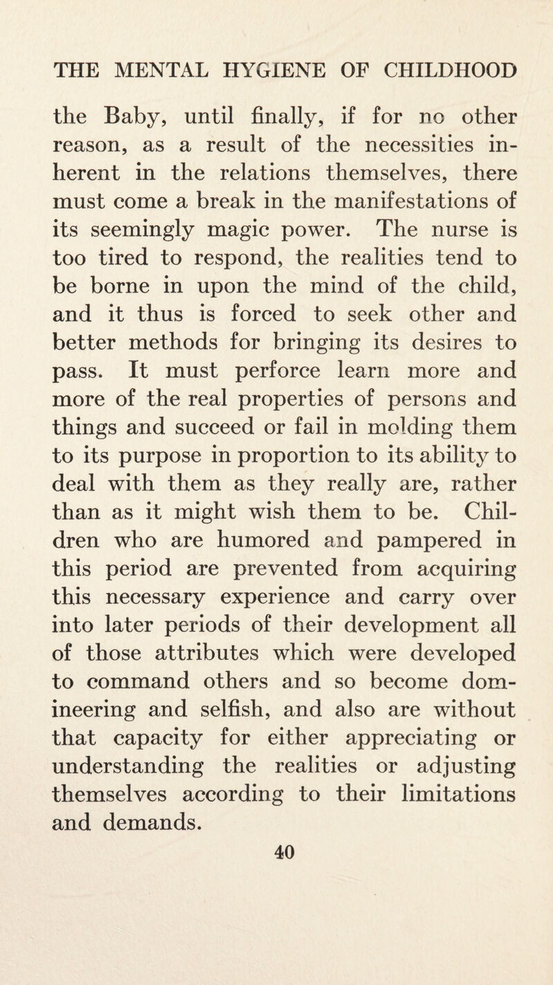 the Baby, until finally, if for no other reason, as a result of the necessities in¬ herent in the relations themselves, there must come a break in the manifestations of its seemingly magic power. The nurse is too tired to respond, the realities tend to be borne in upon the mind of the child, and it thus is forced to seek other and better methods for bringing its desires to pass. It must perforce learn more and more of the real properties of persons and things and succeed or fail in molding them to its purpose in proportion to its ability to deal with them as they really are, rather than as it might wish them to be. Chil¬ dren who are humored and pampered in this period are prevented from acquiring this necessary experience and carry over into later periods of their development all of those attributes which were developed to command others and so become dom¬ ineering and selfish, and also are without that capacity for either appreciating or understanding the realities or adjusting themselves according to their limitations and demands.