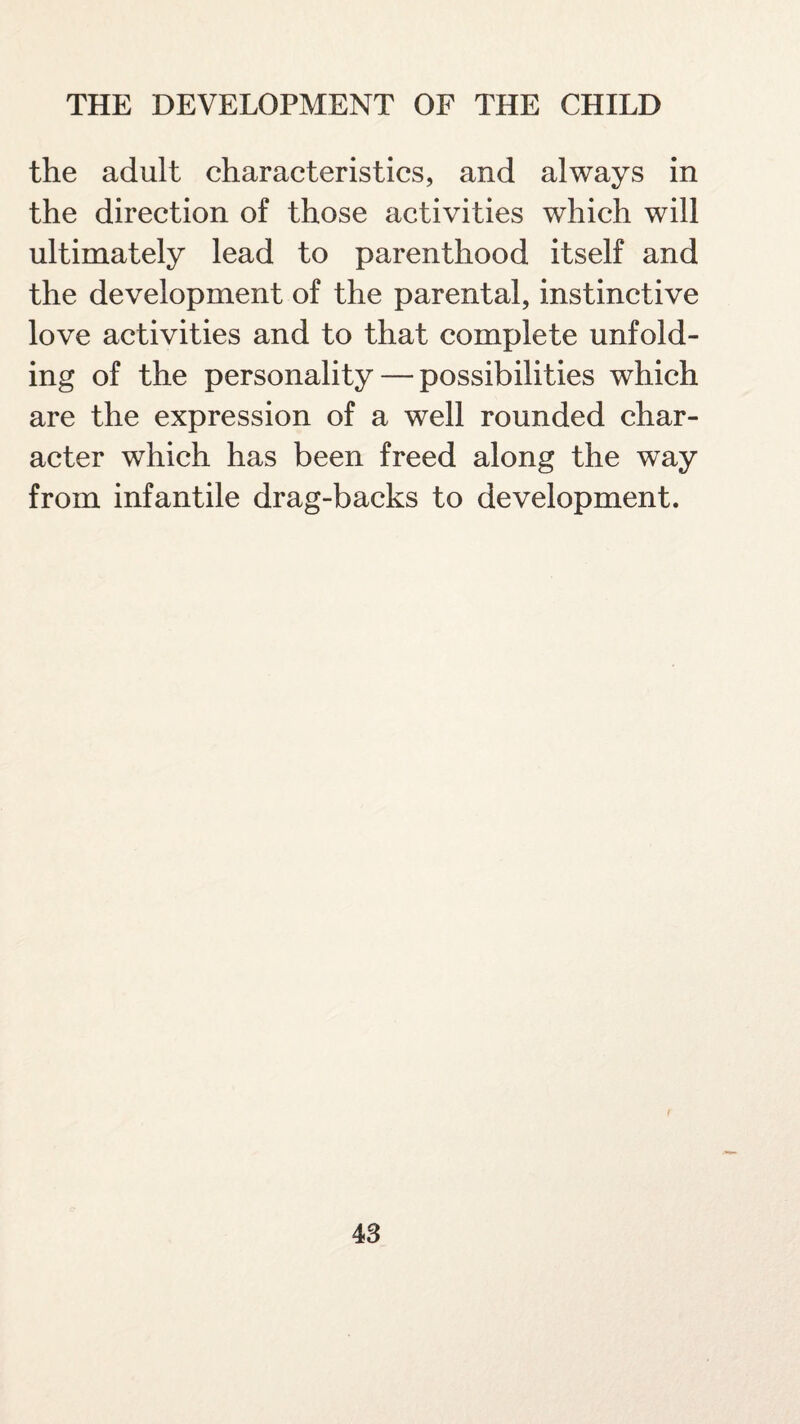 the adult characteristics, and always in the direction of those activities which will ultimately lead to parenthood itself and the development of the parental, instinctive love activities and to that complete unfold¬ ing of the personality — possibilities which are the expression of a well rounded char¬ acter which has been freed along the way from infantile drag-backs to development.