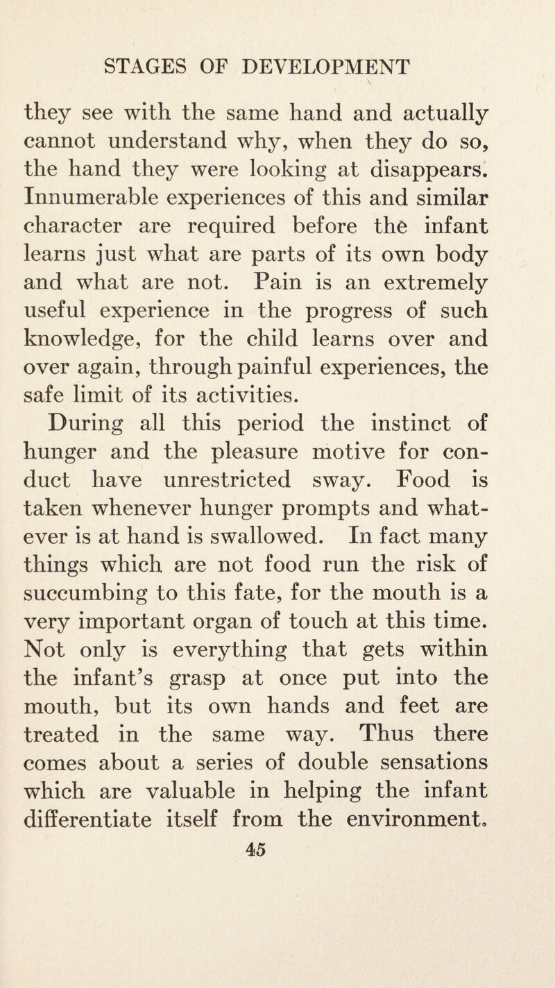 they see with the same hand and actually cannot understand why, when they do so, the hand they were looking at disappears. Innumerable experiences of this and similar character are required before the infant learns just what are parts of its own body and what are not. Pain is an extremely useful experience in the progress of such knowledge, for the child learns over and over again, through painful experiences, the safe limit of its activities. During all this period the instinct of hunger and the pleasure motive for con¬ duct have unrestricted sway. Food is taken whenever hunger prompts and what¬ ever is at hand is swallowed. In fact many things which are not food run the risk of succumbing to this fate, for the mouth is a very important organ of touch at this time. Not only is everything that gets within the infant’s grasp at once put into the mouth, but its own hands and feet are treated in the same way. Thus there comes about a series of double sensations which are valuable in helping the infant differentiate itself from the environment.