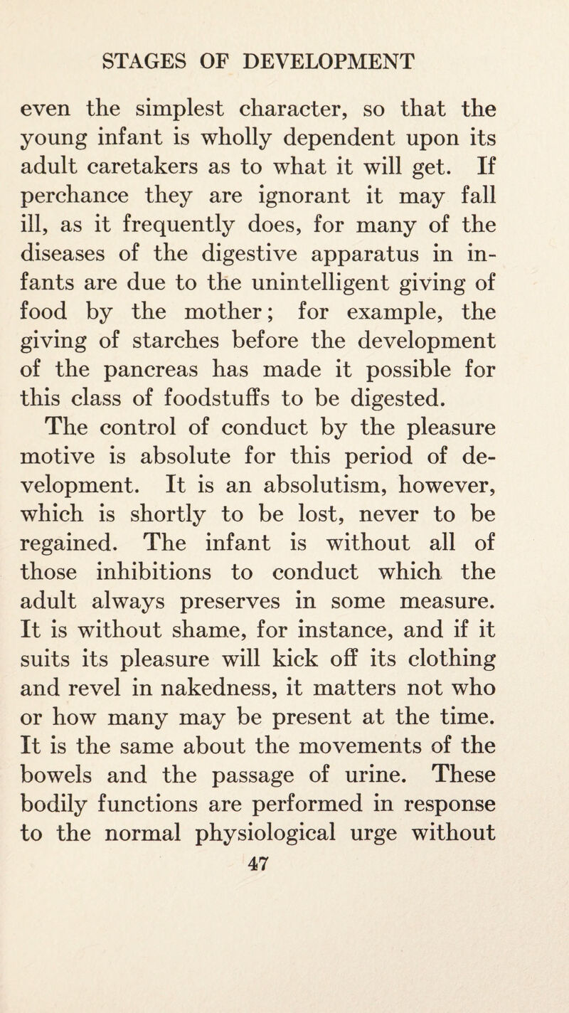 even the simplest character, so that the young infant is wholly dependent upon its adult caretakers as to what it will get. If perchance they are ignorant it may fall ill, as it frequently does, for many of the diseases of the digestive apparatus in in¬ fants are due to the unintelligent giving of food by the mother; for example, the giving of starches before the development of the pancreas has made it possible for this class of foodstuffs to be digested. The control of conduct by the pleasure motive is absolute for this period of de¬ velopment. It is an absolutism, however, which is shortly to be lost, never to be regained. The infant is without all of those inhibitions to conduct which the adult always preserves in some measure. It is without shame, for instance, and if it suits its pleasure will kick off its clothing and revel in nakedness, it matters not who or how many may be present at the time. It is the same about the movements of the bowels and the passage of urine. These bodily functions are performed in response to the normal physiological urge without