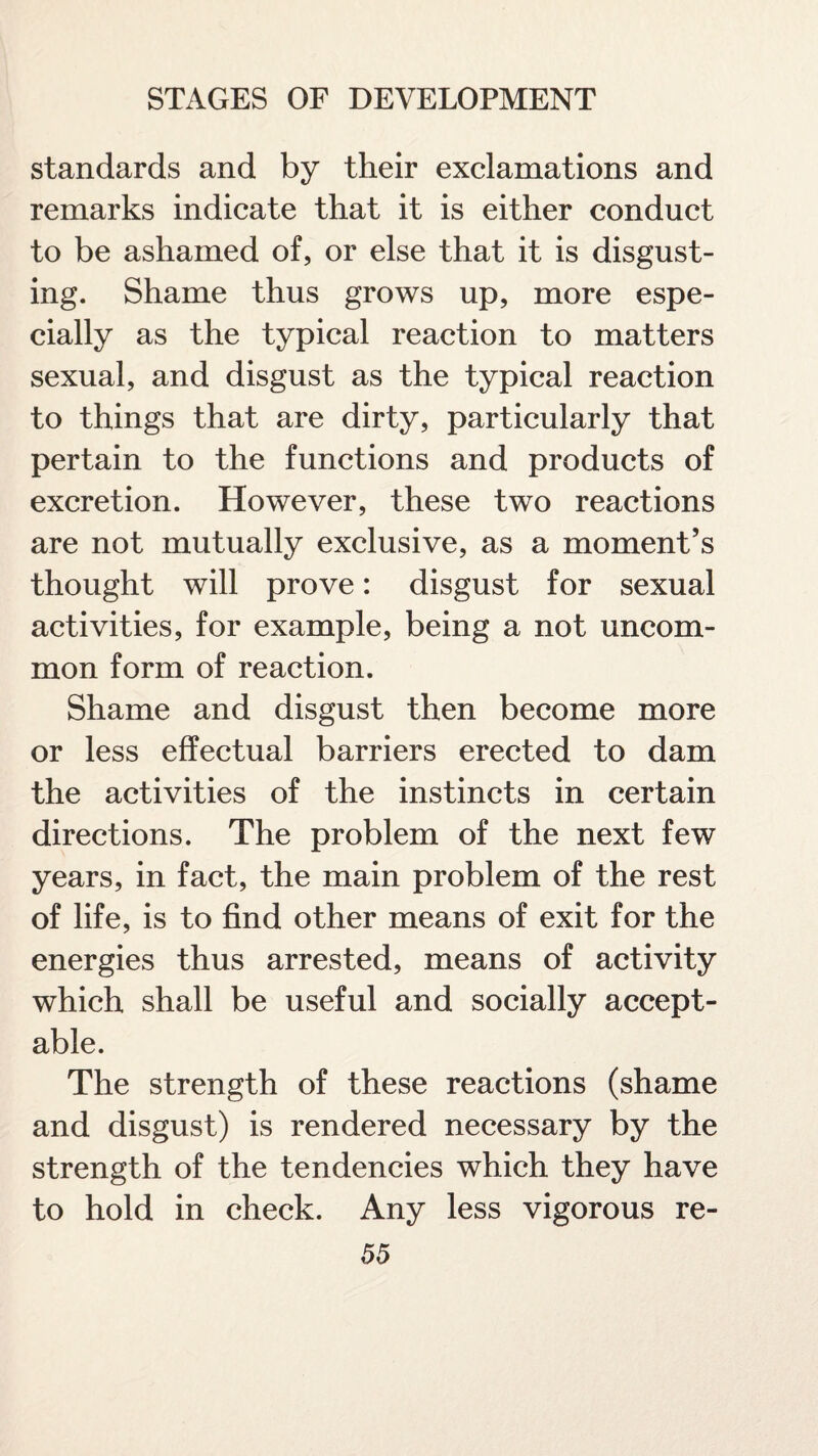 standards and by their exclamations and remarks indicate that it is either conduct to be ashamed of, or else that it is disgust¬ ing. Shame thus grows up, more espe¬ cially as the typical reaction to matters sexual, and disgust as the typical reaction to things that are dirty, particularly that pertain to the functions and products of excretion. However, these two reactions are not mutually exclusive, as a moment’s thought will prove: disgust for sexual activities, for example, being a not uncom¬ mon form of reaction. Shame and disgust then become more or less effectual barriers erected to dam the activities of the instincts in certain directions. The problem of the next few years, in fact, the main problem of the rest of life, is to find other means of exit for the energies thus arrested, means of activity which shall be useful and socially accept¬ able. The strength of these reactions (shame and disgust) is rendered necessary by the strength of the tendencies which they have to hold in check. Any less vigorous re-