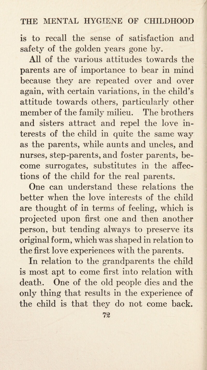 is to recall the sense of satisfaction and safety of the golden years gone by. All of the various attitudes towards the parents are of importance to bear in mind because they are repeated over and over again, with certain variations, in the child’s attitude towards others, particularly other member of the family milieu. The brothers and sisters attract and repel the love in¬ terests of the child in quite the same way as the parents, while aunts and uncles, and nurses, step-parents, and foster parents, be¬ come surrogates, substitutes in the affec¬ tions of the child for the real parents. One can understand these relations the better when the love interests of the child are thought of in terms of feeling, which is projected upon first one and then another person, but tending always to preserve its original form, which was shaped in relation to the first love experiences with the parents. In relation to the grandparents the child is most apt to come first into relation with death. One of the old people dies and the only thing that results in the experience of the child is that they do not come back.