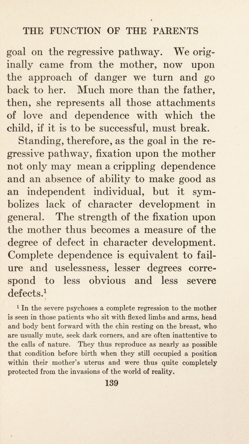 goal on the regressive pathway. We orig¬ inally came from the mother, now upon the approach of danger we turn and go back to her. Much more than the father, then, she represents all those attachments of love and dependence with which the child, if it is to be successful, must break. Standing, therefore, as the goal in the re¬ gressive pathway, fixation upon the mother not only may mean a crippling dependence and an absence of ability to make good as an independent individual, but it sym¬ bolizes lack of character development in general. The strength of the fixation upon the mother thus becomes a measure of the degree of defect in character development. Complete dependence is equivalent to fail¬ ure and uselessness, lesser degrees corre¬ spond to less obvious and less severe defects.1 1 In the severe psychoses a complete regression to the mother is seen in those patients who sit with flexed limbs and arms, head and body bent forward with the chin resting on the breast, who are usually mute, seek dark corners, and are often inattentive to the calls of nature. They thus reproduce as nearly as possible that condition before birth when they still occupied a position within their mother’s uterus and were thus quite completely protected from the invasions of the world of reality.