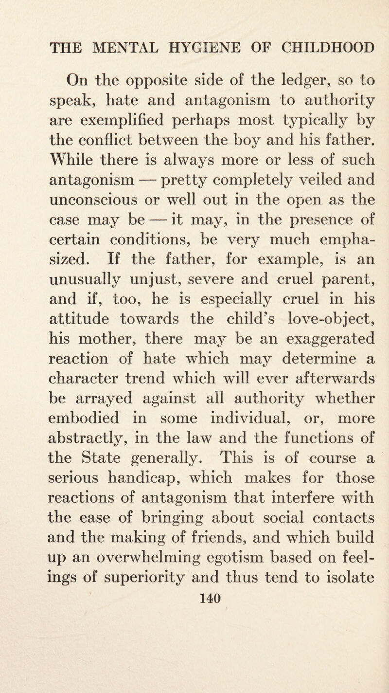 On the opposite side of the ledger, so to speak, hate and antagonism to authority are exemplified perhaps most typically by the conflict between the boy and his father. While there is always more or less of such antagonism — pretty completely veiled and unconscious or well out in the open as the case may be — it may, in the presence of certain conditions, be very much empha¬ sized. If the father, for example, is an unusually unjust, severe and cruel parent, and if, too, he is especially cruel in his attitude towards the child’s love-object, his mother, there may be an exaggerated reaction of hate which may determine a character trend which will ever afterwards be arrayed against all authority whether embodied in some individual, or, more abstractly, in the law and the functions of the State generally. This is of course a serious handicap, which makes for those reactions of antagonism that interfere with the ease of bringing about social contacts and the making of friends, and which build up an overwhelming egotism based on feel¬ ings of superiority and thus tend to isolate