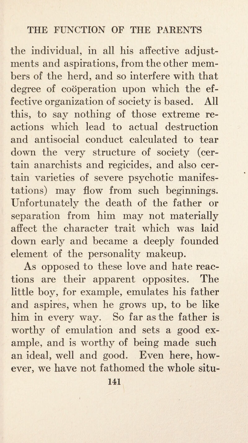 the individual, in all his affective adjust¬ ments and aspirations, from the other mem¬ bers of the herd, and so interfere with that degree of cooperation upon which the ef¬ fective organization of society is based. All this, to say nothing of those extreme re¬ actions which lead to actual destruction and antisocial conduct calculated to tear down the very structure of society (cer¬ tain anarchists and regicides, and also cer¬ tain varieties of severe psychotic manifes¬ tations) may flow from such beginnings. Unfortunately the death of the father or separation from him may not materially affect the character trait which was laid down early and became a deeply founded element of the personality makeup. As opposed to these love and hate reac¬ tions are their apparent opposites. The little boy, for example, emulates his father and aspires, when he grows up, to be like him in every way. So far as the father is worthy of emulation and sets a good ex¬ ample, and is worthy of being made such an ideal, well and good. Even here, how¬ ever, we have not fathomed the whole situ-