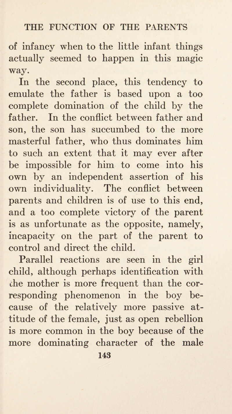 of infancy when to the little infant things actually seemed to happen in this magic way. In the second place, this tendency to emulate the father is based upon a too complete domination of the child by the father. In the conflict between father and son, the son has succumbed to the more masterful father, who thus dominates him to such an extent that it may ever after be impossible for him to come into his own by an independent assertion of his own individuality. The conflict between parents and children is of use to this end, and a too complete victory of the parent is as unfortunate as the opposite, namely, incapacity on the part of the parent to control and direct the child. Parallel reactions are seen in the girl child, although perhaps identification with the mother is more frequent than the cor¬ responding phenomenon in the boy be¬ cause of the relatively more passive at¬ titude of the female, just as open rebellion is more common in the boy because of the more dominating character of the male