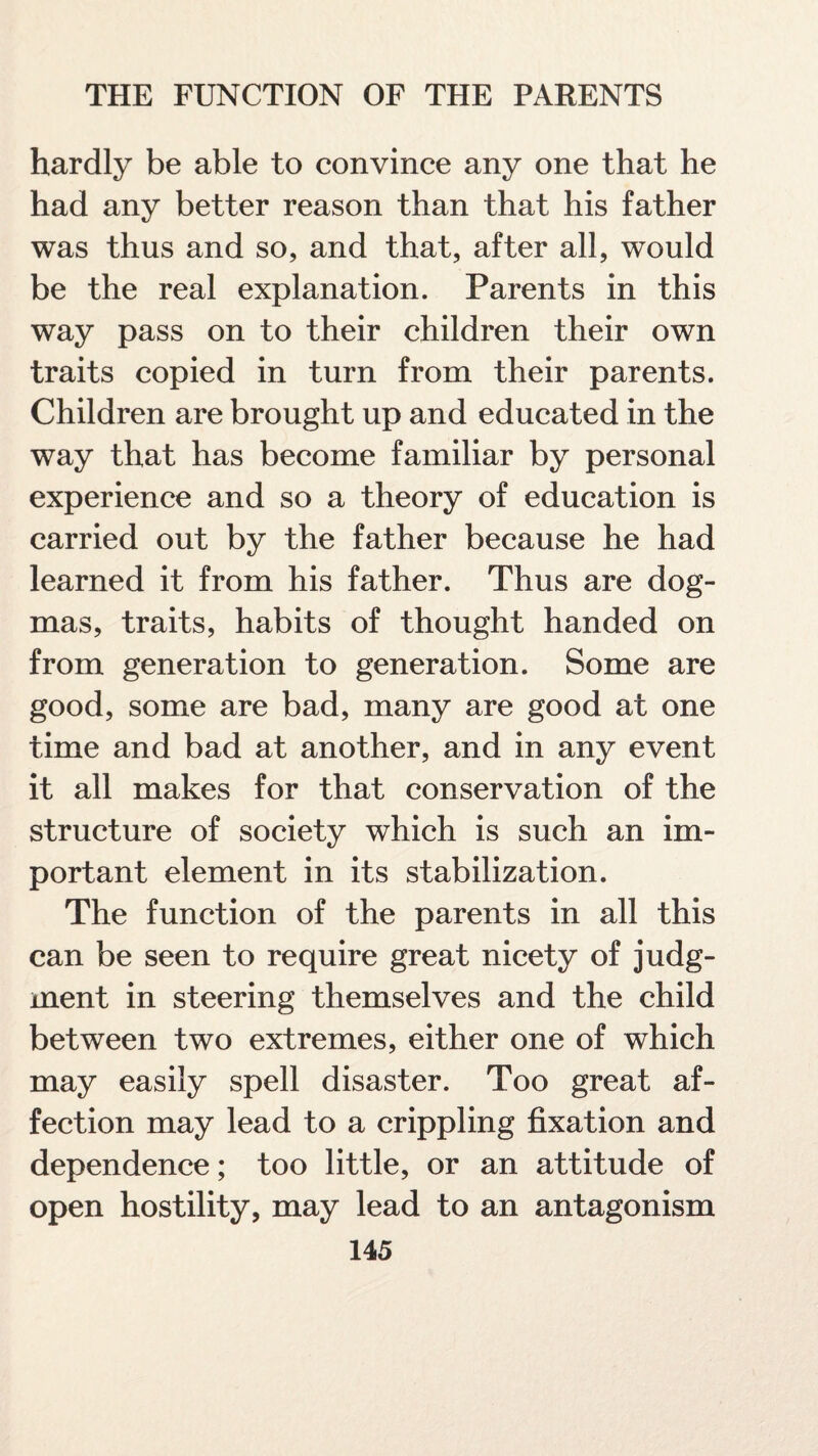 hardly be able to convince any one that he had any better reason than that his father was thus and so, and that, after all, would be the real explanation. Parents in this way pass on to their children their own traits copied in turn from their parents. Children are brought up and educated in the way that has become familiar by personal experience and so a theory of education is carried out by the father because he had learned it from his father. Thus are dog¬ mas, traits, habits of thought handed on from generation to generation. Some are good, some are bad, many are good at one time and bad at another, and in any event it all makes for that conservation of the structure of society which is such an im¬ portant element in its stabilization. The function of the parents in all this can be seen to require great nicety of judg¬ ment in steering themselves and the child between two extremes, either one of which may easily spell disaster. Too great af¬ fection may lead to a crippling fixation and dependence; too little, or an attitude of open hostility, may lead to an antagonism