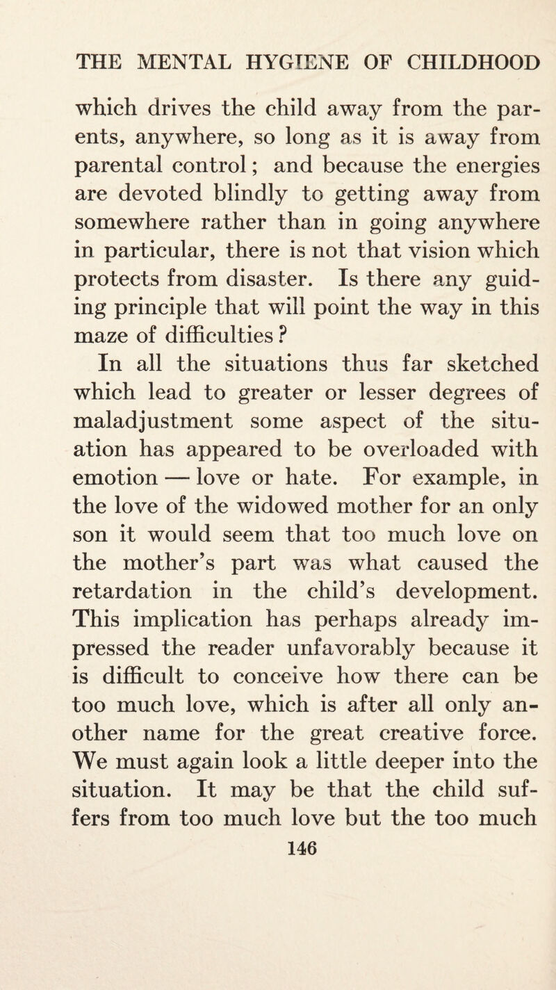 which drives the child away from the par¬ ents, anywhere, so long as it is away from parental control; and because the energies are devoted blindly to getting away from somewhere rather than in going anywhere in particular, there is not that vision which protects from disaster. Is there any guid¬ ing principle that will point the way in this maze of difficulties ? In all the situations thus far sketched which lead to greater or lesser degrees of maladjustment some aspect of the situ¬ ation has appeared to be overloaded with emotion — love or hate. For example, in the love of the widowed mother for an only son it would seem that too much love on the mother’s part was what caused the retardation in the child’s development. This implication has perhaps already im¬ pressed the reader unfavorably because it is difficult to conceive how there can be too much love, which is after all only an¬ other name for the great creative force. We must again look a little deeper into the situation. It may be that the child suf¬ fers from too much love but the too much