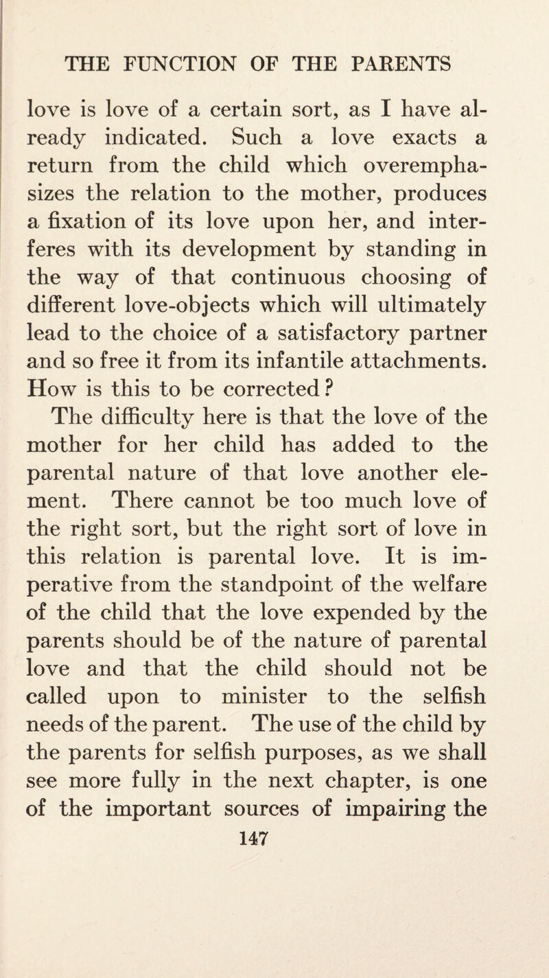 love is love of a certain sort, as I have al¬ ready indicated. Such a love exacts a return from the child which overempha¬ sizes the relation to the mother, produces a fixation of its love upon her, and inter¬ feres with its development by standing in the way of that continuous choosing of different love-objects which will ultimately lead to the choice of a satisfactory partner and so free it from its infantile attachments. How is this to be corrected ? The difficulty here is that the love of the mother for her child has added to the parental nature of that love another ele¬ ment. There cannot be too much love of the right sort, but the right sort of love in this relation is parental love. It is im¬ perative from the standpoint of the welfare of the child that the love expended by the parents should be of the nature of parental love and that the child should not be called upon to minister to the selfish needs of the parent. The use of the child by the parents for selfish purposes, as we shall see more fully in the next chapter, is one of the important sources of impairing the