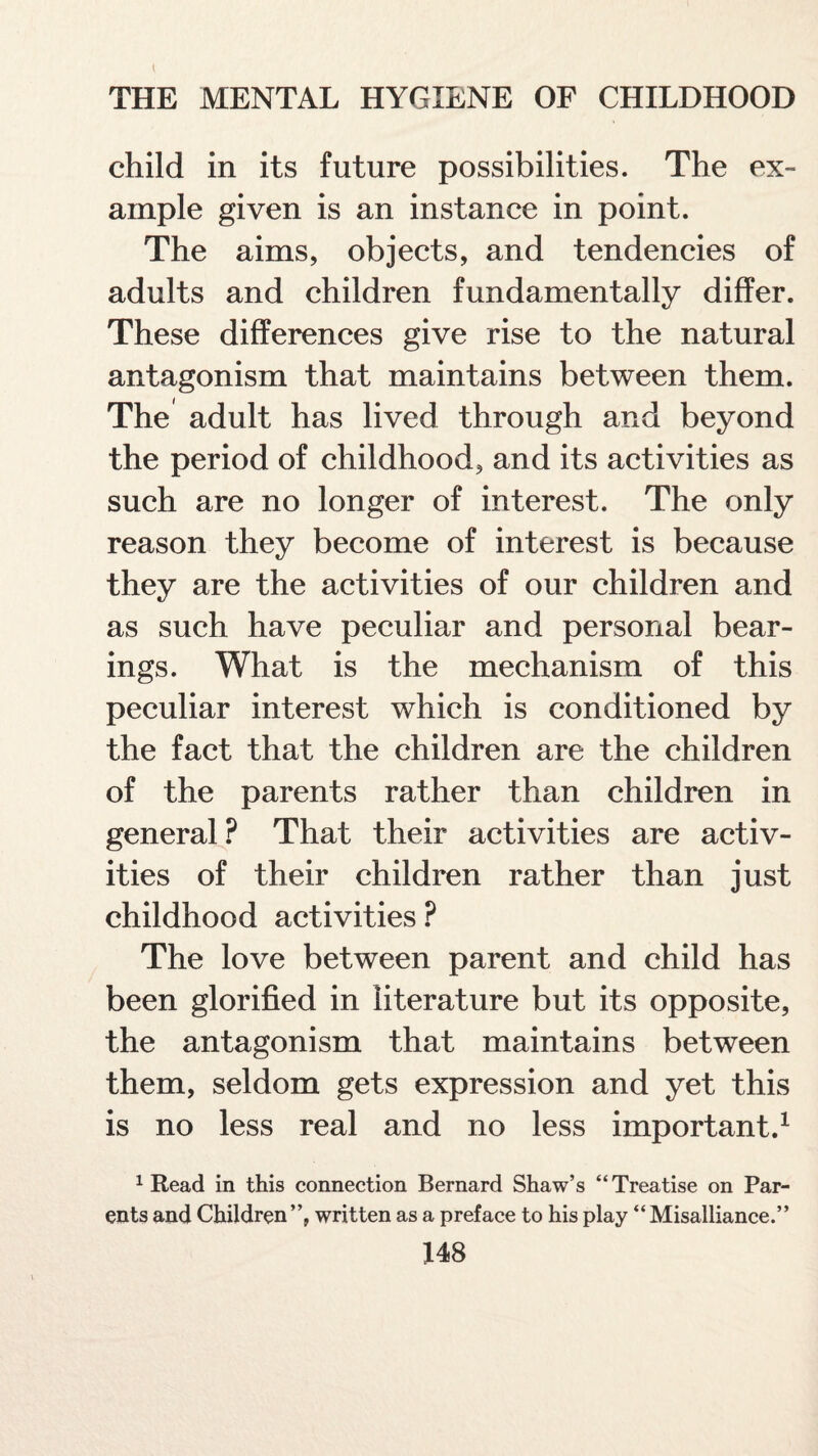 t THE MENTAL HYGIENE OF CHILDHOOD child in its future possibilities. The ex¬ ample given is an instance in point. The aims, objects, and tendencies of adults and children fundamentally differ. These differences give rise to the natural antagonism that maintains between them. The adult has lived through and beyond the period of childhood, and its activities as such are no longer of interest. The only reason they become of interest is because they are the activities of our children and as such have peculiar and personal bear¬ ings. What is the mechanism of this peculiar interest which is conditioned by the fact that the children are the children of the parents rather than children in general ? That their activities are activ¬ ities of their children rather than just childhood activities ? The love between parent and child has been glorified in literature but its opposite, the antagonism that maintains between them, seldom gets expression and yet this is no less real and no less important.1 1 Read in this connection Bernard Shaw’s “Treatise on Par¬ ents and Children”, written as a preface to his play “Misalliance.”