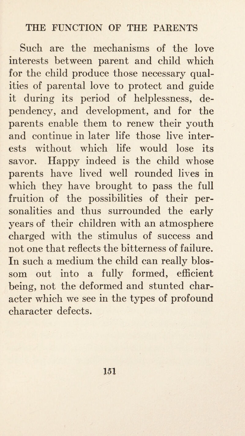 Such are the mechanisms of the love interests between parent and child which for the child produce those necessary qual¬ ities of parental love to protect and guide it during its period of helplessness, de¬ pendency, and development, and for the parents enable them to renew their youth and continue in later life those live inter¬ ests without which life would lose its savor. Happy indeed is the child whose parents have lived well rounded lives in which they have brought to pass the full fruition of the possibilities of their per¬ sonalities and thus surrounded the early years of their children with an atmosphere charged with the stimulus of success and not one that reflects the bitterness of failure. In such a medium the child can really blos¬ som out into a fully formed, efficient being, not the deformed and stunted char¬ acter which we see in the types of profound character defects.