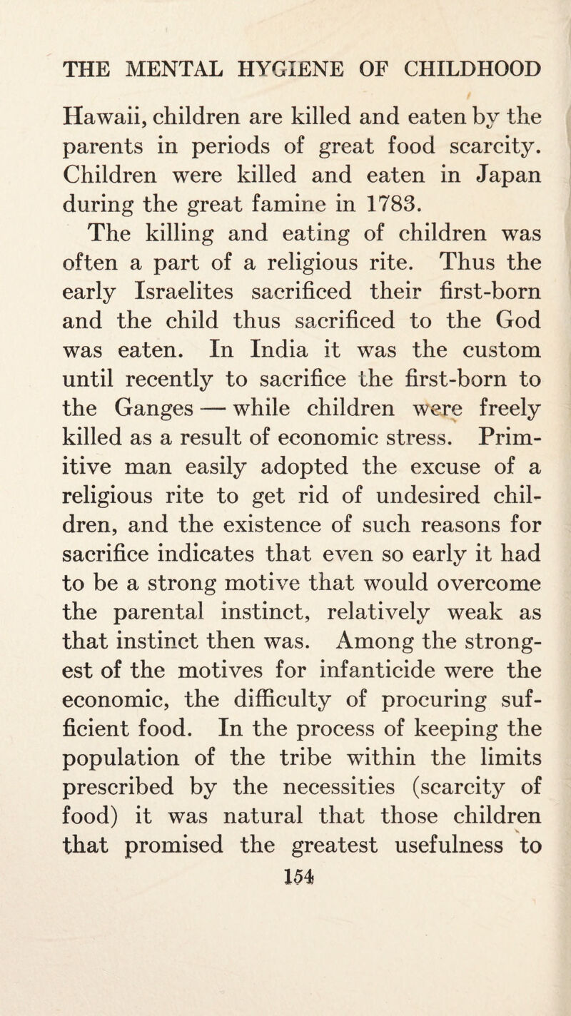 Hawaii, children are killed and eaten bv the parents in periods of great food scarcity. Children were killed and eaten in Japan during the great famine in 1783. The killing and eating of children was often a part of a religious rite. Thus the early Israelites sacrificed their first-born and the child thus sacrificed to the God was eaten. In India it was the custom until recently to sacrifice the first-born to the Ganges — while children were freely killed as a result of economic stress. Prim¬ itive man easily adopted the excuse of a religious rite to get rid of undesired chil¬ dren, and the existence of such reasons for sacrifice indicates that even so early it had to be a strong motive that would overcome the parental instinct, relatively weak as that instinct then was. Among the strong¬ est of the motives for infanticide were the economic, the difficulty of procuring suf¬ ficient food. In the process of keeping the population of the tribe within the limits prescribed by the necessities (scarcity of food) it was natural that those children that promised the greatest usefulness to