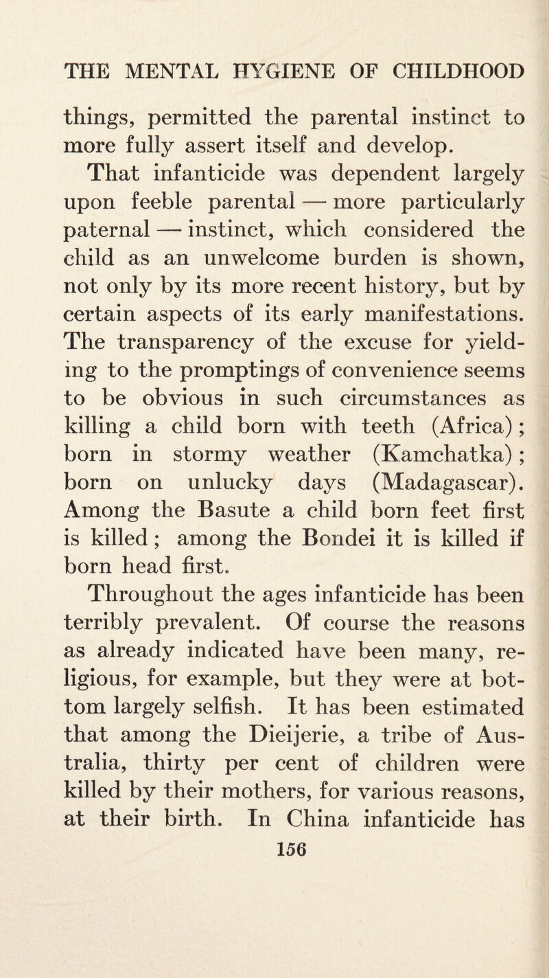 things, permitted the parental instinct to more fully assert itself and develop. That infanticide was dependent largely upon feeble parental — more particularly paternal — instinct, which considered the child as an unwelcome burden is shown, not only by its more recent history, but by certain aspects of its early manifestations. The transparency of the excuse for yield¬ ing to the promptings of convenience seems to be obvious in such circumstances as killing a child born with teeth (Africa); born in stormy weather (Kamchatka); born on unlucky days (Madagascar). Among the Basute a child born feet first is killed; among the Bondei it is killed if born head first. Throughout the ages infanticide has been terribly prevalent. Of course the reasons as already indicated have been many, re¬ ligious, for example, but they were at bot¬ tom largely selfish. It has been estimated that among the Dieijerie, a tribe of Aus¬ tralia, thirty per cent of children were killed by their mothers, for various reasons, at their birth. In China infanticide has