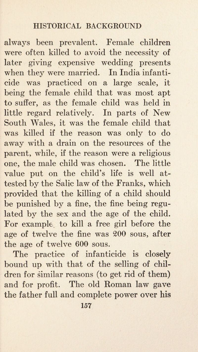 always been prevalent. Female children were often killed to avoid the necessity of later giving expensive wedding presents when they were married. In India infanti¬ cide was practiced on a large scale, it being the female child that was most apt to suffer, as the female child was held in little regard relatively. In parts of New South Wales, it was the female child that was killed if the reason was only to do away with a drain on the resources of the parent, while, if the reason were a religious one, the male child was chosen. The little value put on the child’s life is well at¬ tested by the Salic law of the Franks, which provided that the killing of a child should be punished by a fine, the fine being regu¬ lated by the sex and the age of the child. For example, to kill a free girl before the age of twelve the fine was 200 sous, after the age of twelve 600 sous. The practice of infanticide is closely bound up with that of the selling of chil¬ dren for similar reasons (to get rid of them) and for profit. The old Roman law gave the father full and complete power over his