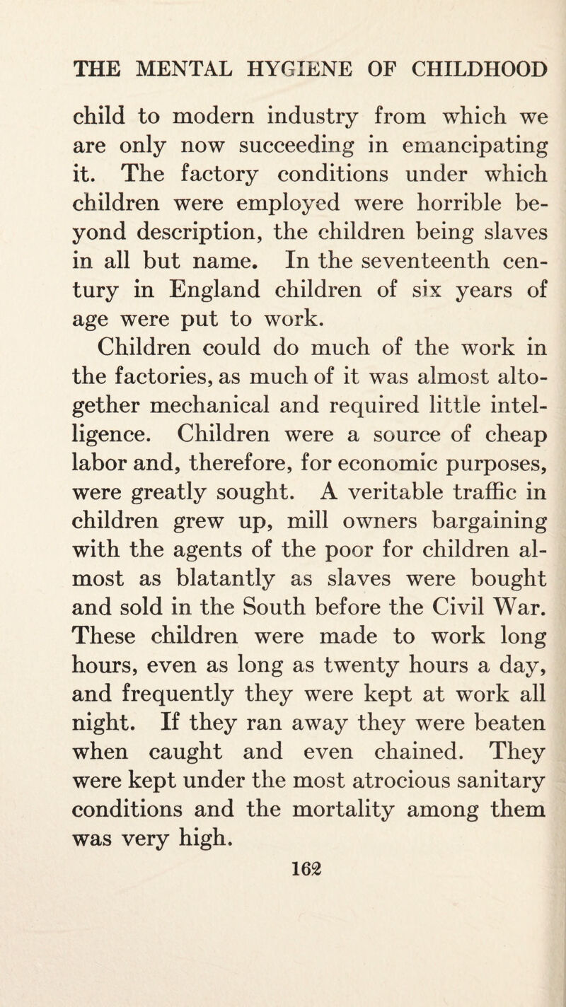 child to modern industry from which we are only now succeeding in emancipating it. The factory conditions under which children were employed were horrible be¬ yond description, the children being slaves in all but name. In the seventeenth cen¬ tury in England children of six years of age were put to work. Children could do much of the work in the factories, as much of it was almost alto¬ gether mechanical and required little intel¬ ligence. Children were a source of cheap labor and, therefore, for economic purposes, were greatly sought. A veritable traffic in children grew up, mill owners bargaining with the agents of the poor for children al¬ most as blatantly as slaves were bought and sold in the South before the Civil War. These children were made to work long hours, even as long as twenty hours a day, and frequently they were kept at work all night. If they ran away they were beaten when caught and even chained. They were kept under the most atrocious sanitary conditions and the mortality among them was very high.