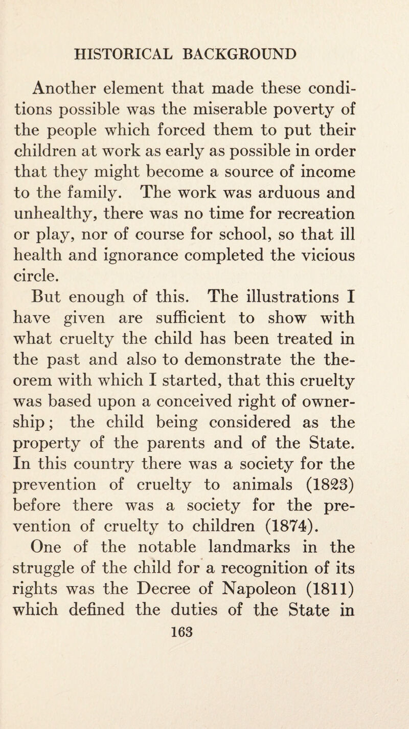 Another element that made these condi¬ tions possible was the miserable poverty of the people which forced them to put their children at work as early as possible in order that they might become a source of income to the family. The work was arduous and unhealthy, there was no time for recreation or play, nor of course for school, so that ill health and ignorance completed the vicious circle. But enough of this. The illustrations I have given are sufficient to show with what cruelty the child has been treated in the past and also to demonstrate the the¬ orem with which I started, that this cruelty was based upon a conceived right of owner¬ ship ; the child being considered as the property of the parents and of the State. In this country there was a society for the prevention of cruelty to animals (1823) before there was a society for the pre¬ vention of cruelty to children (1874). One of the notable landmarks in the struggle of the child for a recognition of its rights was the Decree of Napoleon (1811) which defined the duties of the State in