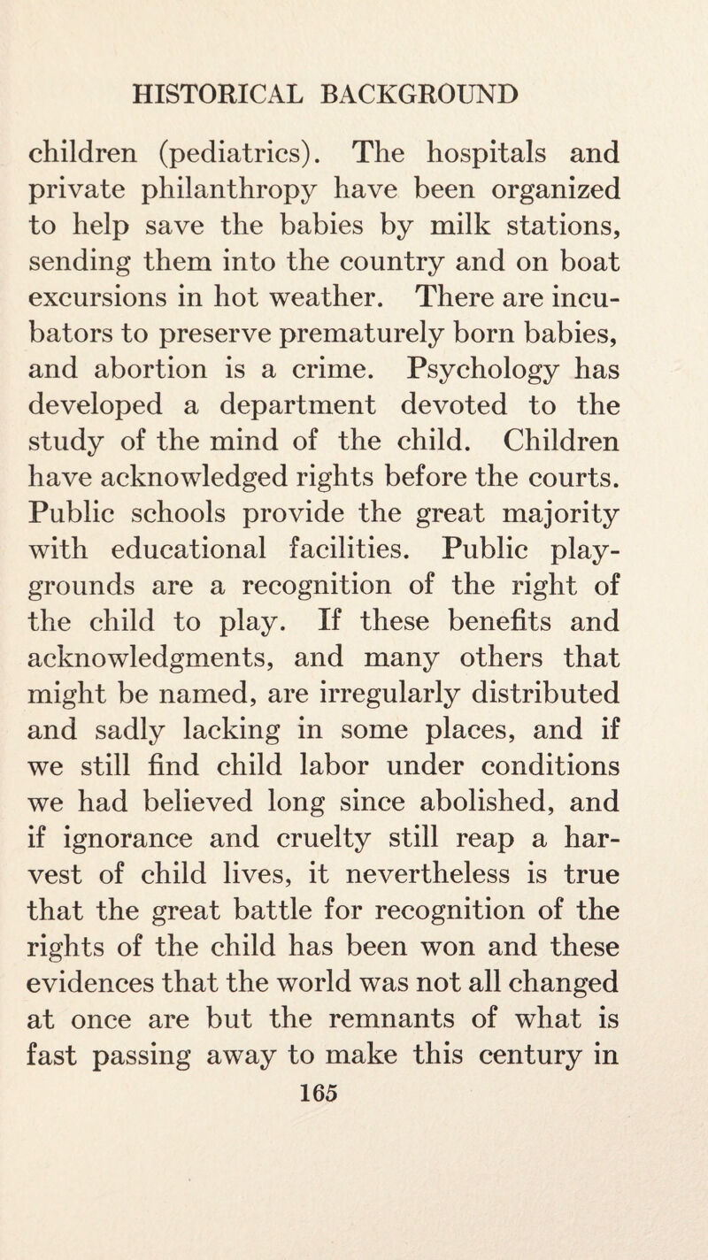 children (pediatrics). The hospitals and private philanthropy have been organized to help save the babies by milk stations, sending them into the country and on boat excursions in hot weather. There are incu¬ bators to preserve prematurely born babies, and abortion is a crime. Psychology has developed a department devoted to the study of the mind of the child. Children have acknowledged rights before the courts. Public schools provide the great majority with educational facilities. Public play¬ grounds are a recognition of the right of the child to play. If these benefits and acknowledgments, and many others that might be named, are irregularly distributed and sadly lacking in some places, and if we still find child labor under conditions we had believed long since abolished, and if ignorance and cruelty still reap a har¬ vest of child lives, it nevertheless is true that the great battle for recognition of the rights of the child has been won and these evidences that the world was not all changed at once are but the remnants of what is fast passing away to make this century in
