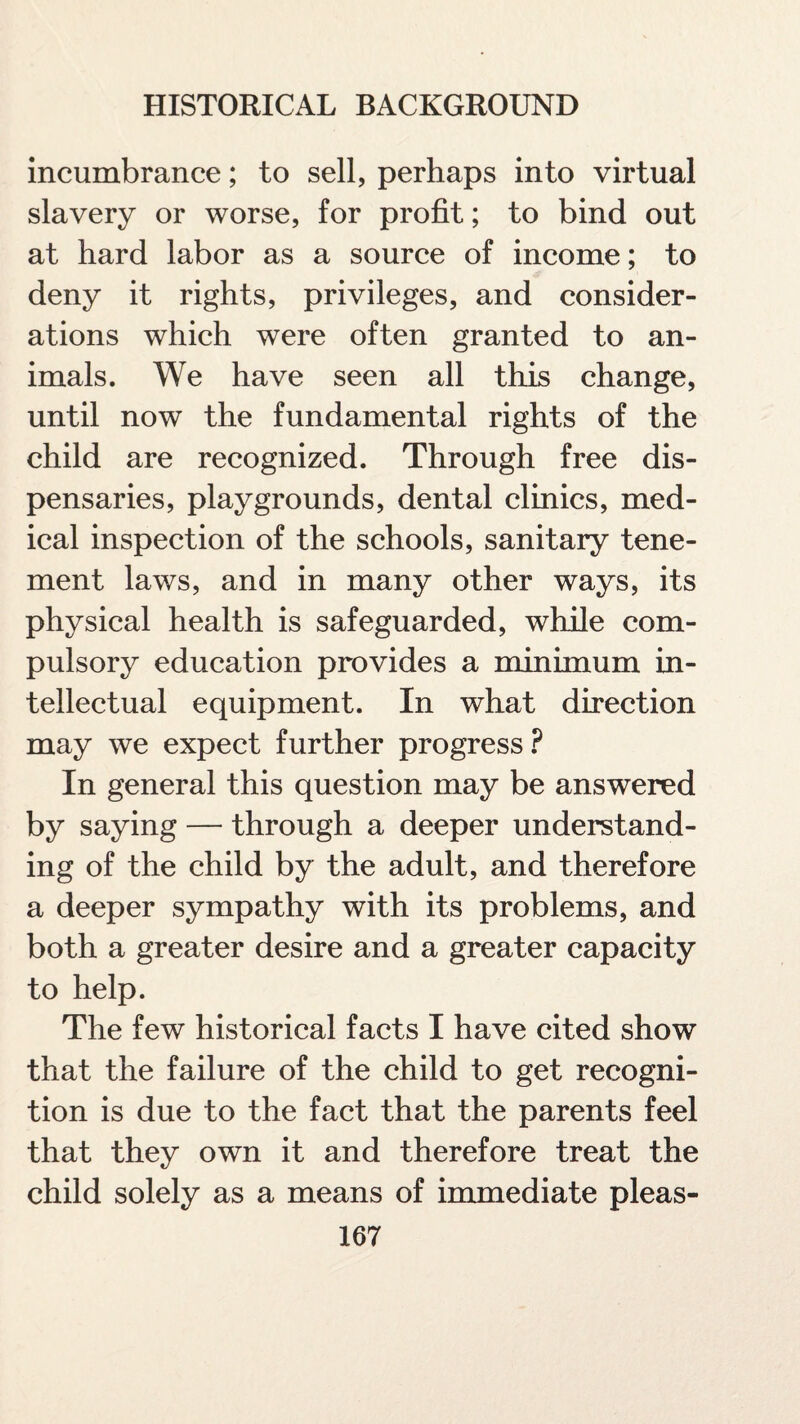 incumbrance; to sell, perhaps into virtual slavery or worse, for profit; to bind out at hard labor as a source of income; to deny it rights, privileges, and consider¬ ations which were often granted to an¬ imals. We have seen all this change, until now the fundamental rights of the child are recognized. Through free dis¬ pensaries, playgrounds, dental clinics, med¬ ical inspection of the schools, sanitary tene¬ ment laws, and in many other ways, its physical health is safeguarded, while com¬ pulsory education provides a minimum in¬ tellectual equipment. In what direction may we expect further progress ? In general this question may be answered by saying — through a deeper understand¬ ing of the child by the adult, and therefore a deeper sympathy with its problems, and both a greater desire and a greater capacity to help. The few historical facts I have cited show that the failure of the child to get recogni¬ tion is due to the fact that the parents feel that they own it and therefore treat the child solely as a means of immediate pleas-