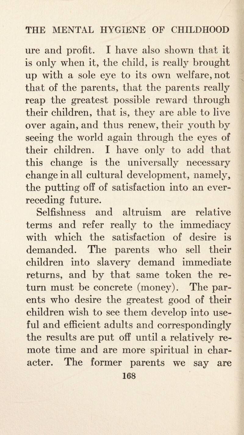 ure and profit. I have also shown that it is only when it, the child, is really brought up with a sole eye to its own welfare, not that of the parents, that the parents really reap the greatest possible reward through their children, that is, they are able to live over again, and thus renew, their youth by seeing the world again through the eyes of their children. I have only to add that this change is the universally necessary change in all cultural development, namely, the putting off of satisfaction into an ever- receding future. Selfishness and altruism are relative terms and refer really to the immediacy with which the satisfaction of desire is demanded. The parents who sell their children into slavery demand immediate returns, and by that same token the re¬ turn must be concrete (money). The par¬ ents who desire the greatest good of their children wish to see them develop into use¬ ful and efficient adults and correspondingly the results are put off until a relatively re¬ mote time and are more spiritual in char¬ acter. The former parents we say are