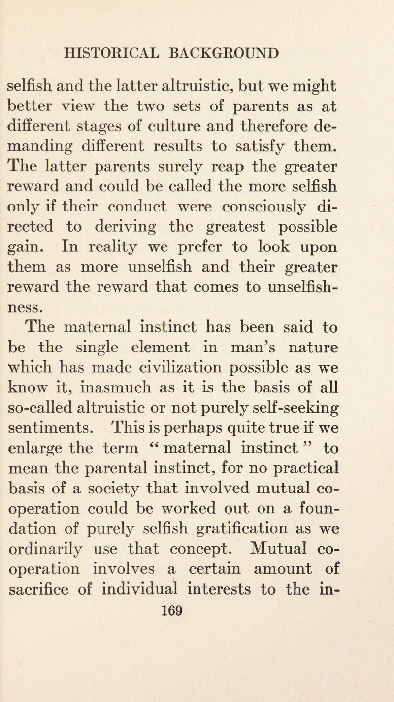 selfish and the latter altruistic, but we might better view the two sets of parents as at different stages of culture and therefore de¬ manding different results to satisfy them. The latter parents surely reap the greater reward and could be called the more selfish only if their conduct were consciously di¬ rected to deriving the greatest possible gain. In reality we prefer to look upon them as more unselfish and their greater reward the reward that comes to unselfish¬ ness. The maternal instinct has been said to be the single element in man’s nature which has made civilization possible as we know it, inasmuch as it is the basis of all so-called altruistic or not purely self-seeking sentiments. This is perhaps quite true if we enlarge the term “ maternal instinct ” to mean the parental instinct, for no practical basis of a society that involved mutual co¬ operation could be worked out on a foun¬ dation of purely selfish gratification as we ordinarily use that concept. Mutual co¬ operation involves a certain amount of sacrifice of individual interests to the in-