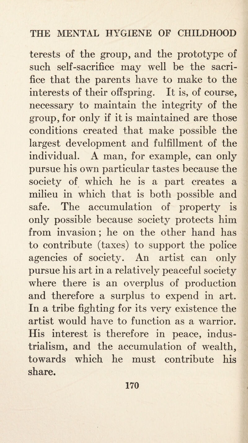 terests of the group, and the prototype of such self-sacrifice may well be the sacri¬ fice that the parents have to make to the interests of their offspring. It is, of course, necessary to maintain the integrity of the group, for only if it is maintained are those conditions created that make possible the largest development and fulfillment of the individual. A man, for example, can only pursue his own particular tastes because the society of which he is a part creates a milieu in which that is both possible and safe. The accumulation of property is only possible because society protects him from invasion; he on the other hand has to contribute (taxes) to support the police agencies of society. An artist can only pursue his art in a relatively peaceful society where there is an overplus of production and therefore a surplus to expend in art. In a tribe fighting for its very existence the artist would have to function as a warrior. His interest is therefore in peace, indus¬ trialism, and the accumulation of wealth, towards which he must contribute his share.