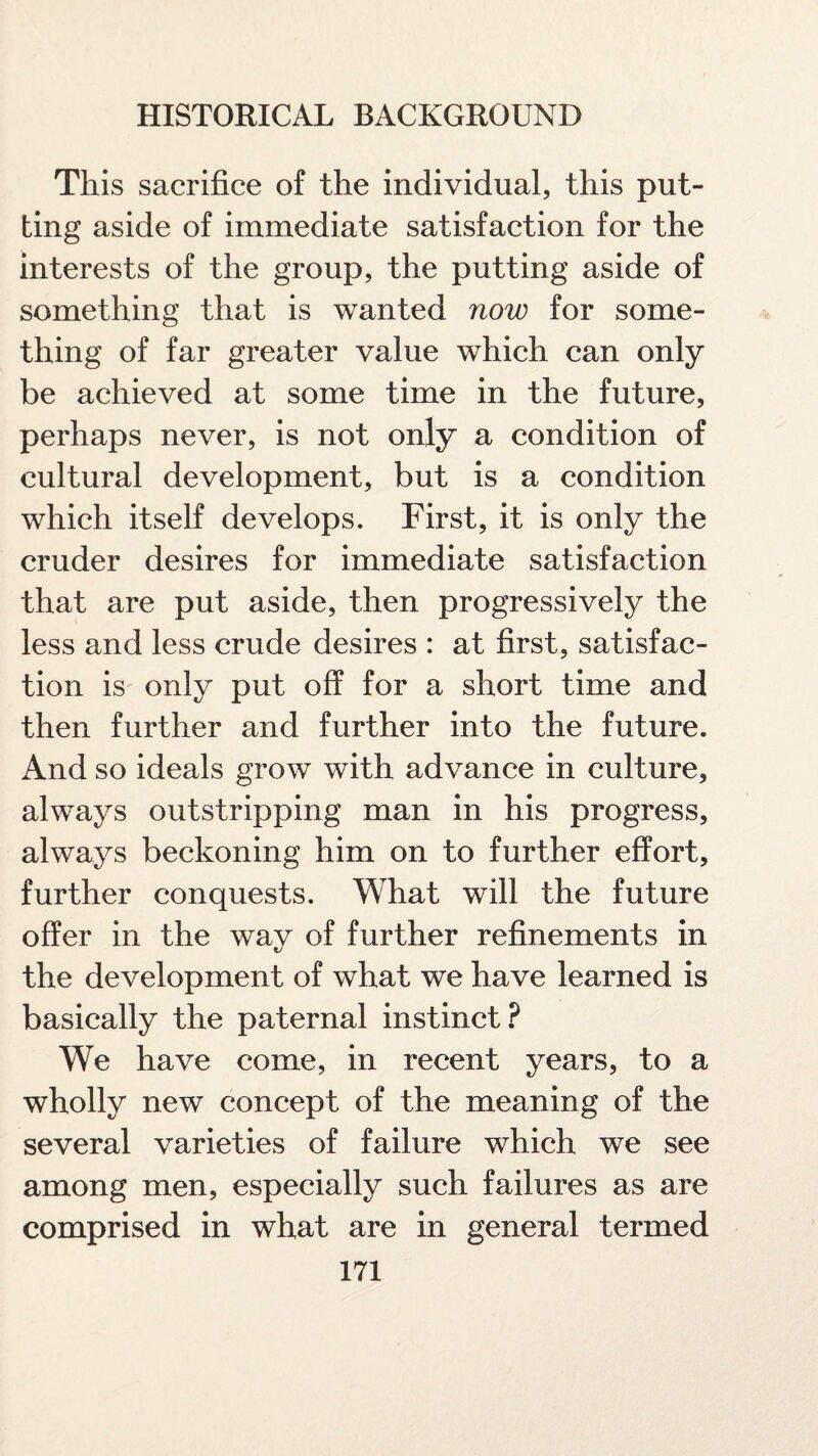 This sacrifice of the individual, this put¬ ting aside of immediate satisfaction for the interests of the group, the putting aside of something that is wanted now for some¬ thing of far greater value which can only be achieved at some time in the future, perhaps never, is not only a condition of cultural development, but is a condition which itself develops. First, it is only the cruder desires for immediate satisfaction that are put aside, then progressively the less and less crude desires : at first, satisfac¬ tion is only put off for a short time and then further and further into the future. And so ideals grow with advance in culture, always outstripping man in his progress, always beckoning him on to further effort, further conquests. What will the future offer in the way of further refinements in the development of what we have learned is basically the paternal instinct? We have come, in recent years, to a wholly new concept of the meaning of the several varieties of failure which we see among men, especially such failures as are comprised in what are in general termed