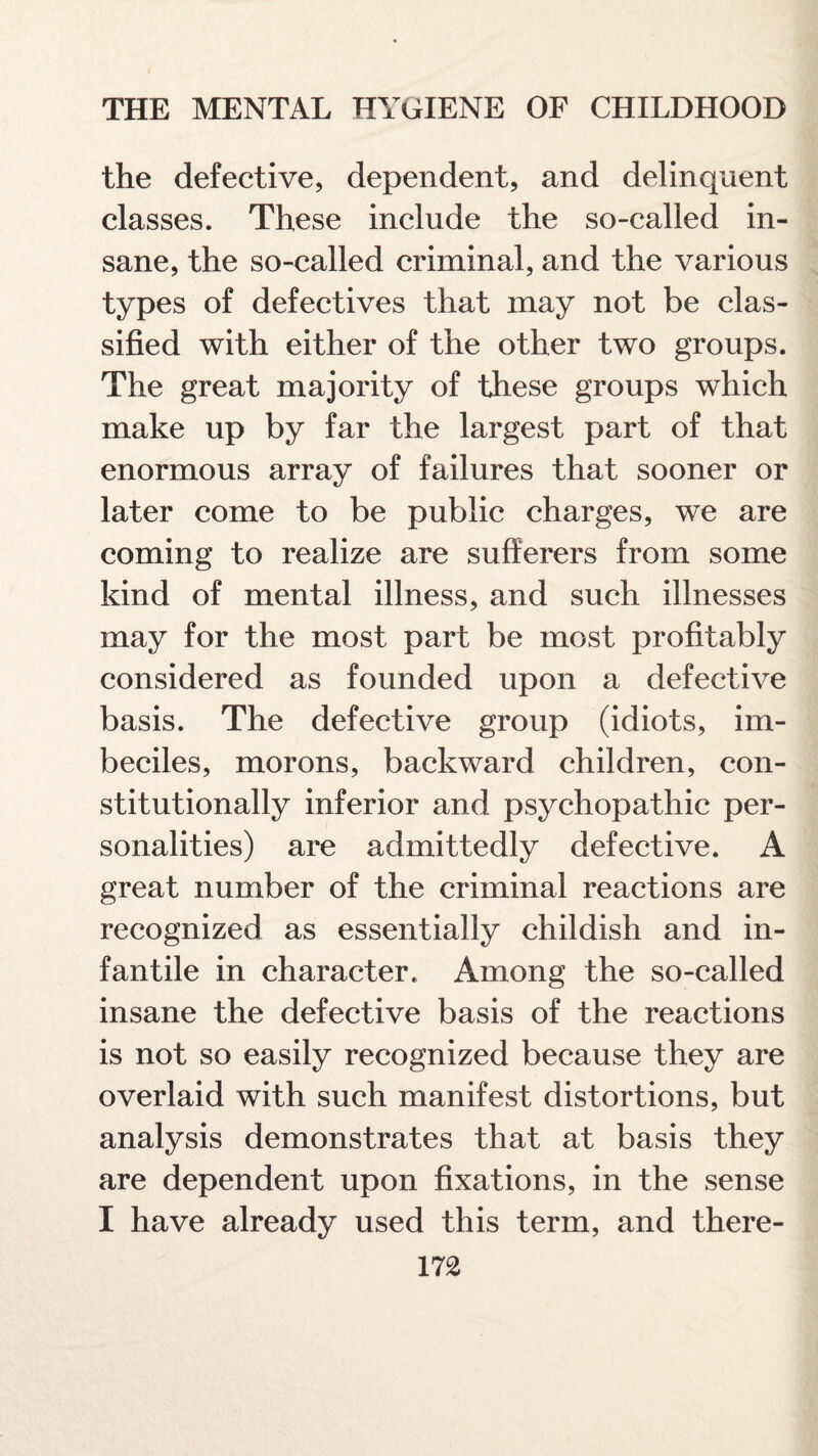 the defective, dependent, and delinquent classes. These include the so-called in¬ sane, the so-called criminal, and the various types of defectives that may not be clas¬ sified with either of the other two groups. The great majority of these groups which make up by far the largest part of that enormous array of failures that sooner or later come to be public charges, we are coming to realize are sufferers from some kind of mental illness, and such illnesses may for the most part be most profitably considered as founded upon a defective basis. The defective group (idiots, im¬ beciles, morons, backward children, con¬ stitutionally inferior and psychopathic per¬ sonalities) are admittedly defective. A great number of the criminal reactions are recognized as essentially childish and in¬ fantile in character. Among the so-called insane the defective basis of the reactions is not so easily recognized because they are overlaid with such manifest distortions, but analysis demonstrates that at basis they are dependent upon fixations, in the sense I have already used this term, and there-