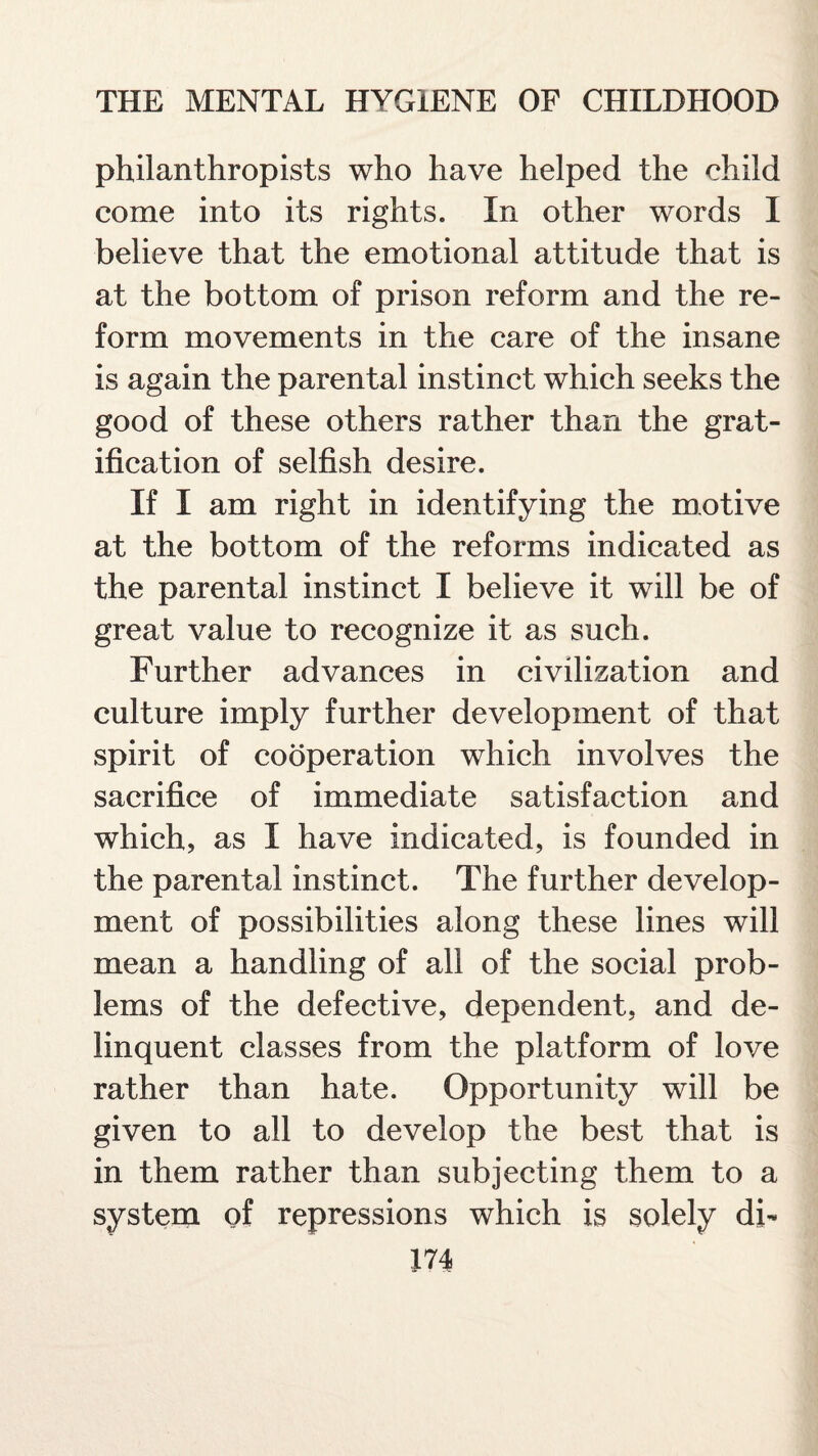 philanthropists who have helped the child come into its rights. In other words I believe that the emotional attitude that is at the bottom of prison reform and the re¬ form movements in the care of the insane is again the parental instinct which seeks the good of these others rather than the grat¬ ification of selfish desire. If I am right in identifying the motive at the bottom of the reforms indicated as the parental instinct I believe it will be of great value to recognize it as such. Further advances in civilization and culture imply further development of that spirit of cooperation which involves the sacrifice of immediate satisfaction and which, as I have indicated, is founded in the parental instinct. The further develop¬ ment of possibilities along these lines will mean a handling of all of the social prob¬ lems of the defective, dependent, and de¬ linquent classes from the platform of love rather than hate. Opportunity will be given to all to develop the best that is in them rather than subjecting them to a system of repressions which is solely db