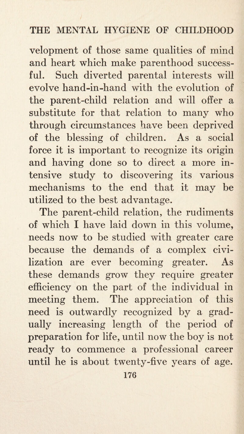 velopment of those same qualities of mind and heart which make parenthood success¬ ful. Such diverted parental interests will evolve hand-in-hand with the evolution of the parent-child relation and will offer a substitute for that relation to many who through circumstances have been deprived of the blessing of children. As a social force it is important to recognize its origin and having done so to direct a more in¬ tensive study to discovering its various mechanisms to the end that it may be utilized to the best advantage. The parent-child relation, the rudiments of which I have laid down in this volume, needs now to be studied with greater care because the demands of a complex civi¬ lization are ever becoming greater. As these demands grow they require greater efficiency on the part of the individual in meeting them. The appreciation of this need is outwardly recognized by a grad¬ ually increasing length of the period of preparation for life, until now the boy is not ready to commence a professional career until he is about twenty-five years of age.