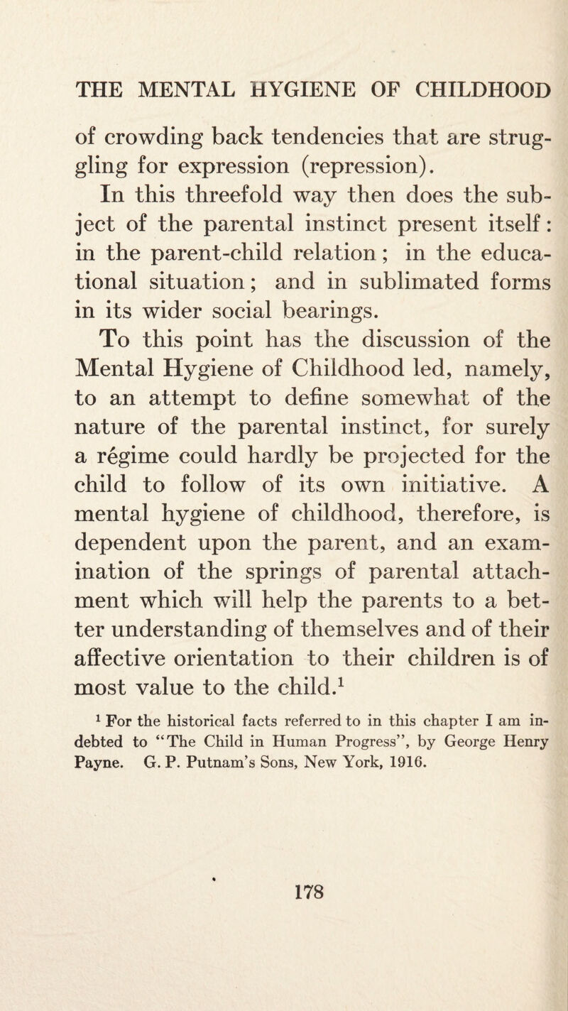 of crowding back tendencies that are strug¬ gling for expression (repression). In this threefold way then does the sub¬ ject of the parental instinct present itself: in the parent-child relation; in the educa¬ tional situation; and in sublimated forms in its wider social bearings. To this point has the discussion of the Mental Hygiene of Childhood led, namely, to an attempt to define somewhat of the nature of the parental instinct, for surely a regime could hardly be projected for the child to follow of its own initiative. A mental hygiene of childhood, therefore, is dependent upon the parent, and an exam¬ ination of the springs of parental attach¬ ment which will help the parents to a bet¬ ter understanding of themselves and of their affective orientation to their children is of most value to the child.1 1 For the historical facts referred to in this chapter I am in¬ debted to “The Child in Human Progress”, by George Henry Payne. G. P. Putnam’s Sons, New York, 1916.