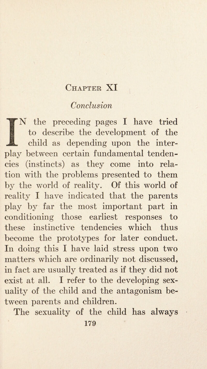 Chapter XI Conclusion IN the preceding pages I have tried to describe the development of the child as depending upon the inter¬ play between certain fundamental tenden¬ cies (instincts) as they come into rela¬ tion with the problems presented to them by the world of reality. Of this world of reality I have indicated that the parents play by far the most important part in conditioning those earliest responses to these instinctive tendencies which thus become the prototypes for later conduct. In doing this I have laid stress upon two matters which are ordinarily not discussed, in fact are usually treated as if they did not exist at all. I refer to the developing sex¬ uality of the child and the antagonism be¬ tween parents and children. The sexuality of the child has always