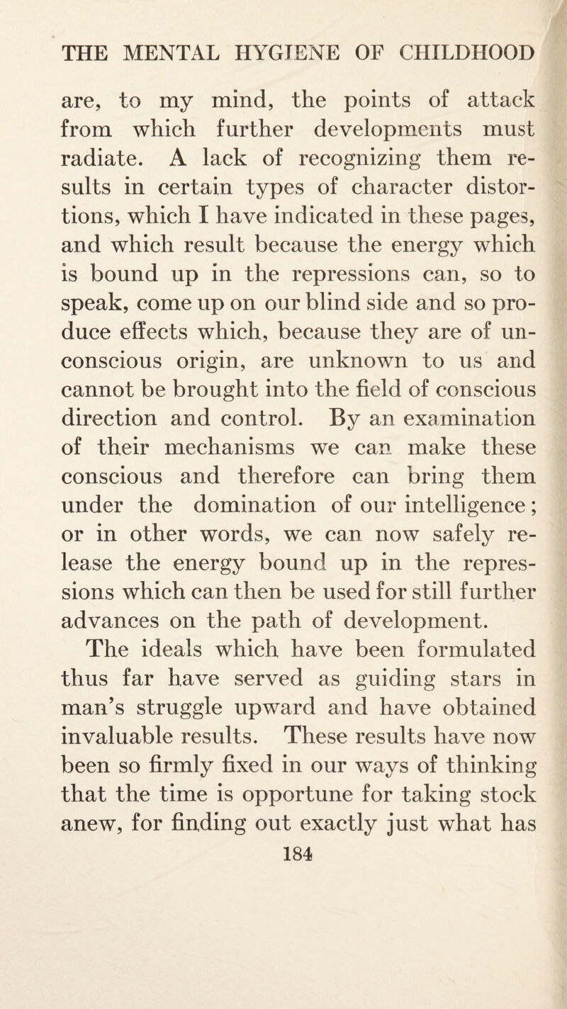 are, to my mind, the points of attack from which further developments must radiate. A lack of recognizing them re¬ sults in certain types of character distor¬ tions, which I have indicated in these pages, and which result because the energy which is bound up in the repressions can, so to speak, come up on our blind side and so pro¬ duce effects which, because they are of un¬ conscious origin, are unknown to us and cannot be brought into the field of conscious direction and control. By an examination of their mechanisms we can make these conscious and therefore can bring them under the domination of our intelligence; or in other words, we can now safely re¬ lease the energy bound up in the repres¬ sions which can then be used for still further advances on the path of development. The ideals which have been formulated thus far have served as guiding stars in man’s struggle upward and have obtained invaluable results. These results have now been so firmly fixed in our ways of thinking that the time is opportune for taking stock anew, for finding out exactly just what has