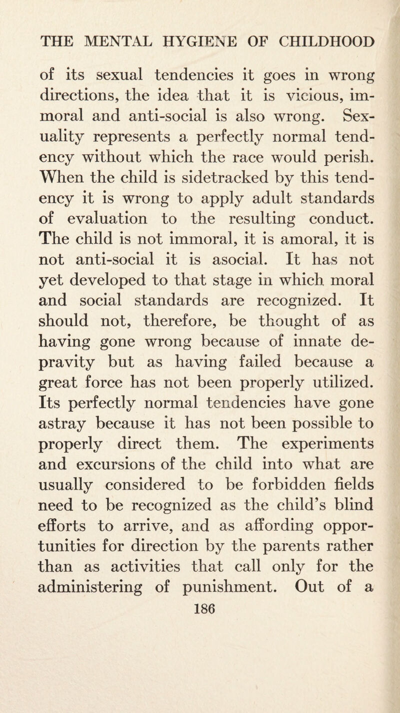 of its sexual tendencies it goes in wrong directions, the idea that it is vicious, im¬ moral and anti-social is also wrong. Sex¬ uality represents a perfectly normal tend¬ ency without which the race would perish. When the child is sidetracked by this tend¬ ency it is wrong to apply adult standards of evaluation to the resulting conduct. The child is not immoral, it is amoral, it is not anti-social it is asocial. It has not yet developed to that stage in which moral and social standards are recognized. It should not, therefore, be thought of as having gone wrong because of innate de¬ pravity but as having failed because a great force has not been properly utilized. Its perfectly normal tendencies have gone astray because it has not been possible to properly direct them. The experiments and excursions of the child into what are usually considered to be forbidden fields need to be recognized as the child’s blind efforts to arrive, and as affording oppor¬ tunities for direction by the parents rather than as activities that call only for the administering of punishment. Out of a