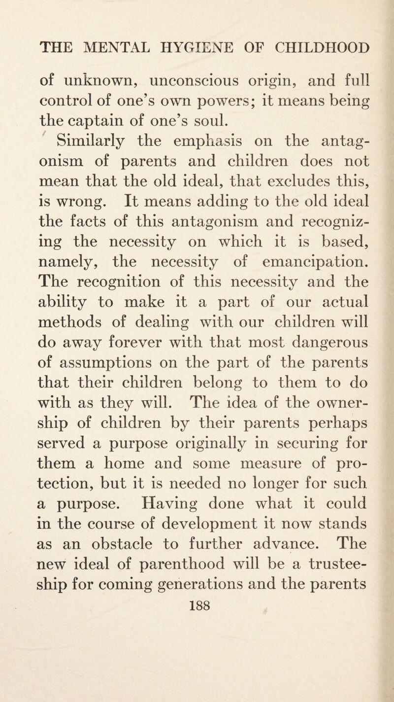 of unknown, unconscious origin, and full control of one’s own powers; it means being the captain of one’s soul. Similarly the emphasis on the antag¬ onism of parents and children does not mean that the old ideal, that excludes this, is wrong. It means adding to the old ideal the facts of this antagonism and recogniz¬ ing the necessity on which it is based, namely, the necessity of emancipation. The recognition of this necessity and the ability to make it a part of our actual methods of dealing with our children will do away forever with that most dangerous of assumptions on the part of the parents that their children belong to them to do with as they will. The idea of the owner¬ ship of children by their parents perhaps served a purpose originally in securing for them a home and some measure of pro¬ tection, but it is needed no longer for such a purpose. Having done what it could in the course of development it now stands as an obstacle to further advance. The new ideal of parenthood will be a trustee¬ ship for coming generations and the parents
