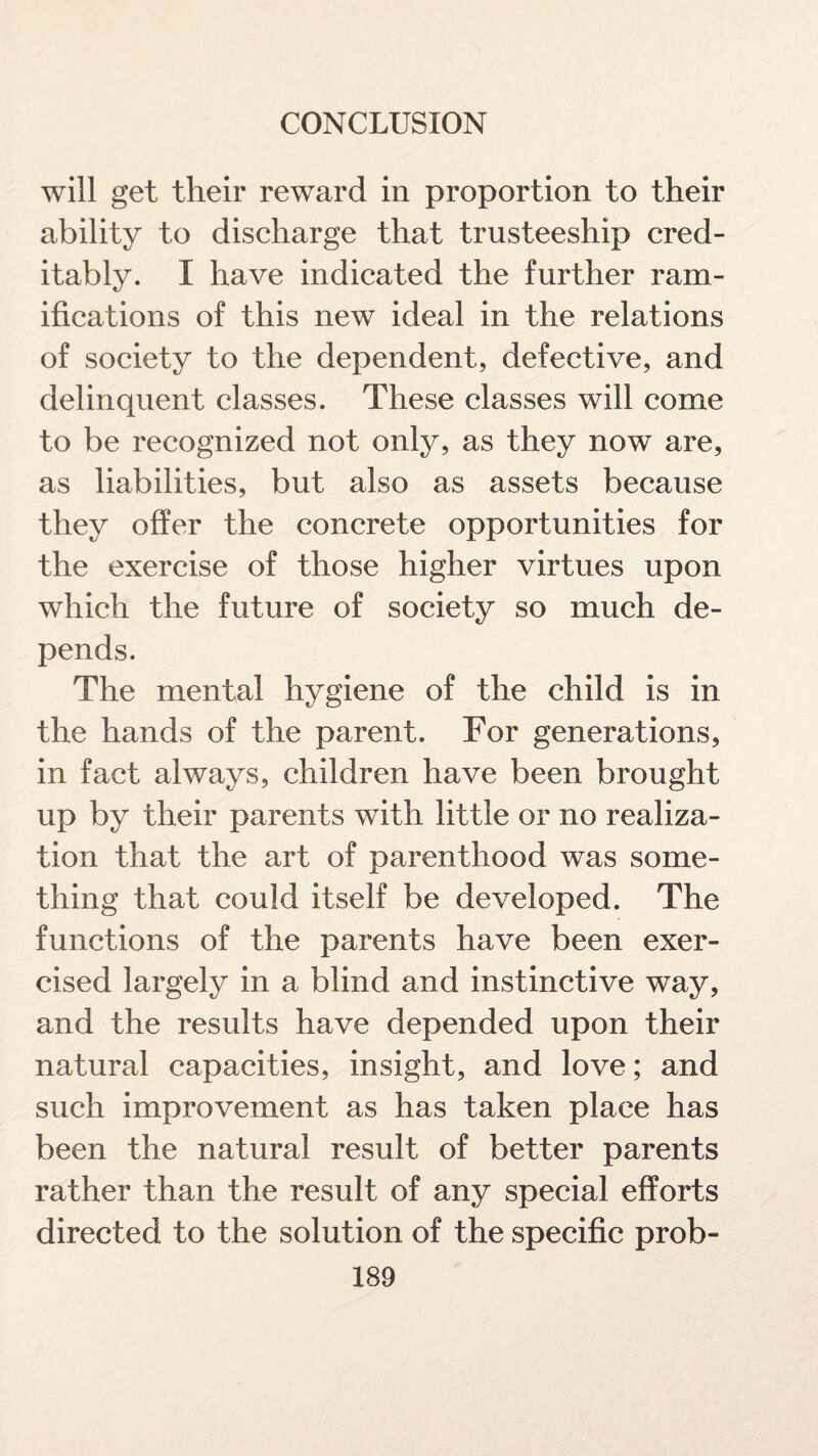 will get their reward in proportion to their ability to discharge that trusteeship cred¬ itably. I have indicated the further ram¬ ifications of this new ideal in the relations of society to the dependent, defective, and delinquent classes. These classes will come to be recognized not only, as they now are, as liabilities, but also as assets because they offer the concrete opportunities for the exercise of those higher virtues upon which the future of society so much de¬ pends. The mental hygiene of the child is in the hands of the parent. For generations, in fact always, children have been brought up by their parents with little or no realiza¬ tion that the art of parenthood was some¬ thing that could itself be developed. The functions of the parents have been exer¬ cised largely in a blind and instinctive way, and the results have depended upon their natural capacities, insight, and love; and such improvement as has taken place has been the natural result of better parents rather than the result of any special efforts directed to the solution of the specific prob-