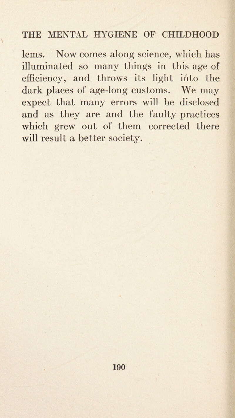 lems. Now comes along science, which has illuminated so many things in this age of efficiency, and throws its light into the dark places of age-long customs. We may expect that many errors will be disclosed and as they are and the faulty practices which grew out of them corrected there will result a better society.