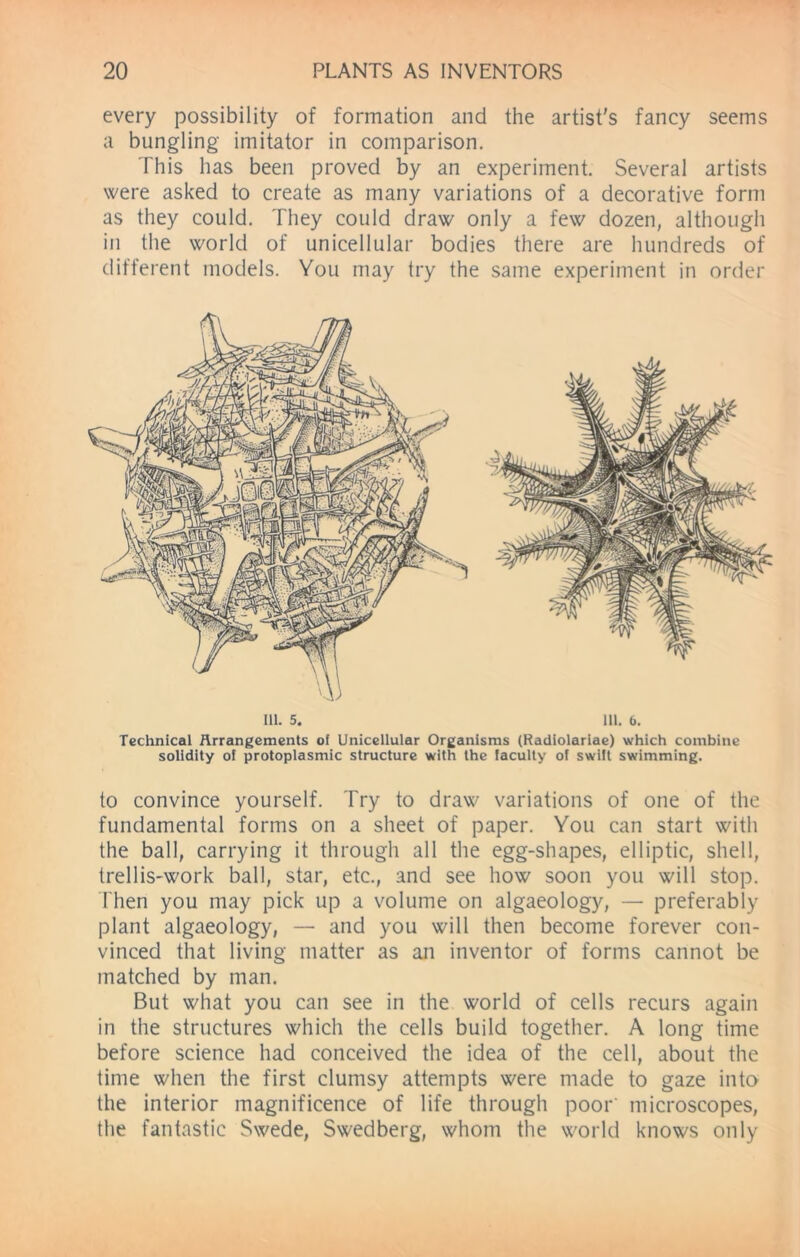 every possibility of formation and the artist's fancy seems a bungling imitator in comparison. This has been proved by an experiment. Several artists were asked to create as many variations of a decorative form as they could. They could draw only a few dozen, although in the world of unicellular bodies there are hundreds of different models. You may try the same experiment in order Technical Arrangements of Unicellular Organisms (Radiolariae) which combine solidity of protoplasmic structure with the faculty of swift swimming. to convince yourself. Try to draw variations of one of the fundamental forms on a sheet of paper. You can start with the ball, carrying it through all the egg-shapes, elliptic, shell, trellis-work ball, star, etc., and see how soon you will stop. Then you may pick up a volume on algaeology, — preferably plant algaeology, — and you will then become forever con- vinced that living matter as an inventor of forms cannot be matched by man. But what you can see in the world of cells recurs again in the structures which the cells build together. A long time before science had conceived the idea of the cell, about the time when the first clumsy attempts were made to gaze into the interior magnificence of life through poor' microscopes, the fantastic Swede, Swedberg, whom the world knows only