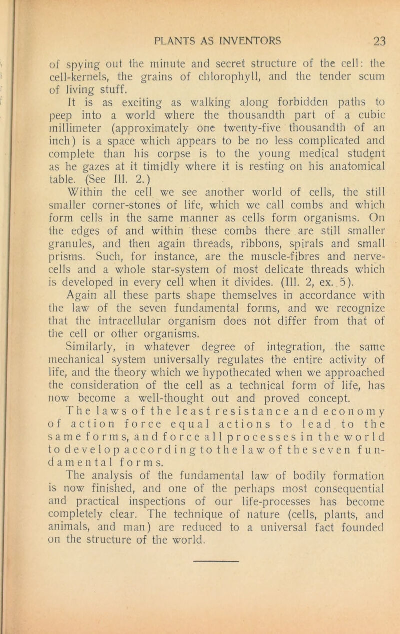 of spying out the minute and secret structure of the cell: the cell-kernels, the grains of chlorophyll, and the tender scum of living stuff. It is as exciting as walking along forbidden paths to peep into a world where the thousandth part of a cubic millimeter (approximately one twenty-five thousandth of an inch) is a space which appears to be no less complicated and complete than his corpse is to the young medical student as he gazes at it timidly where it is resting on his anatomical table. (See 111. 2.) Within the cell we see another world of cells, the still smaller corner-stones of life, which we call combs and which form cells in the same manner as cells form organisms. On the edges of and within these combs there are still smaller granules, and then again threads, ribbons, spirals and small prisms. Such, for instance, are the muscle-fibres and nerve- cells and a whole star-system of most delicate threads which is developed in every cell when it divides. (111. 2, ex. 5). Again all these parts shape themselves in accordance with the law of the seven fundamental forms, and we recognize that the intracellular organism does not differ from that of the cell or other organisms. Similarly, in whatever degree of integration, the same mechanical system universally regulates the entire activity of life, and the theory which we hypothecated when we approached the consideration of the cell as a technical form of life, has now become a well-thought out and proved concept. The laws of the least resistance and economy of action force equal actions to lead to the same forms, and force all processes in the world to develop accordingto the law of the seven fun- damental forms. The analysis of the fundamental law of bodily formation is now finished, and one of the perhaps most consequential and practical inspections of our life-processes has become completely clear. The technique of nature (cells, plants, and animals, and man) are reduced to a universal fact founded on the structure of the world.