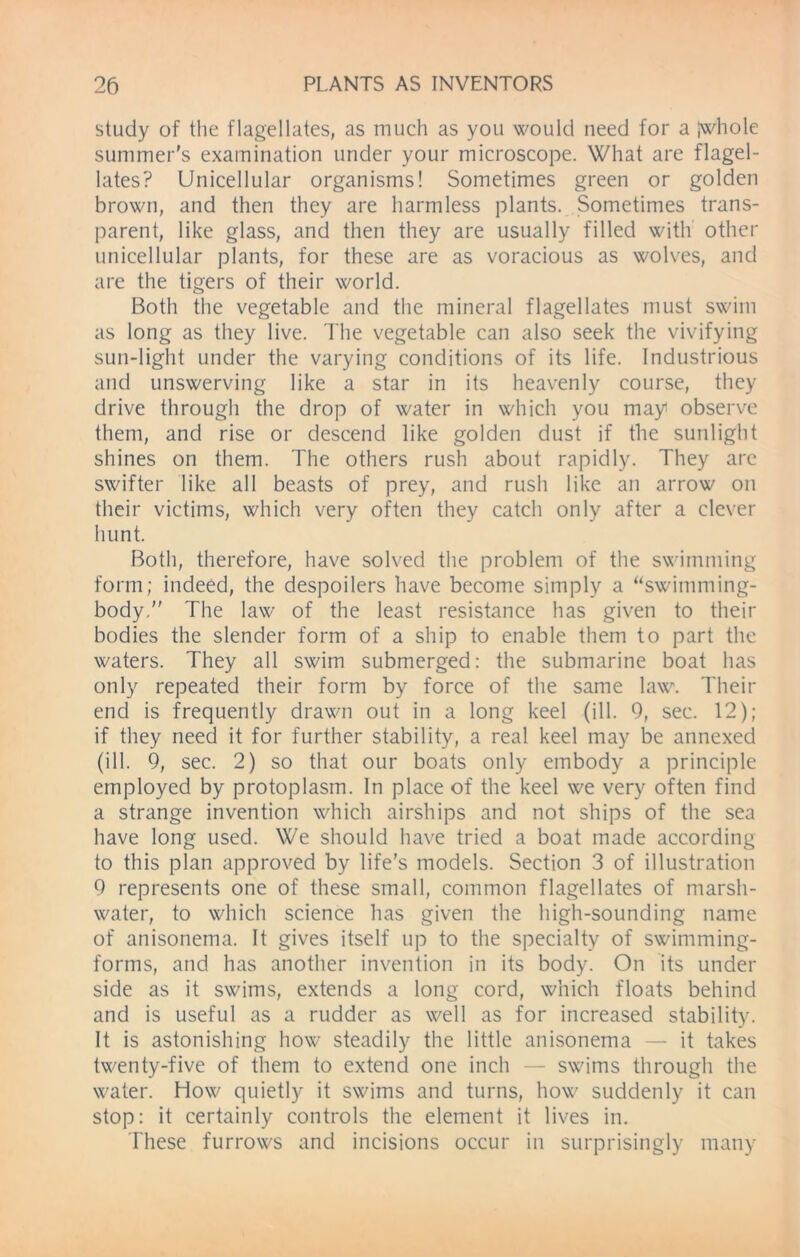 study of the flagellates, as much as you would need for a jwhole summer's examination under your microscope. What are flagel- lates? Unicellular organisms! Sometimes green or golden brown, and then they are harmless plants. Sometimes trans- parent, like glass, and then they are usually filled with other unicellular plants, for these are as voracious as wolves, and are the tigers of their world. Both the vegetable and the mineral flagellates must swim as long as they live. The vegetable can also seek the vivifying sun-light under the varying conditions of its life. Industrious and unswerving like a star in its heavenly course, they drive through the drop of water in which you may observe them, and rise or descend like golden dust if the sunlight shines on them. The others rush about rapidly. They arc swifter like all beasts of prey, and rush like an arrow on their victims, which very often they catch only after a clever hunt. Both, therefore, have solved the problem of the swimming form; indeed, the despoilers have become simply a “swimming- body. The law of the least resistance has given to their bodies the slender form of a ship to enable them to part the waters. They all swim submerged: the submarine boat has only repeated their form by force of the same law. Their end is frequently drawn out in a long keel (ill. 9, sec. 12); if they need it for further stability, a real keel may be annexed (ill. 9, sec. 2) so that our boats only embody a principle employed by protoplasm. In place of the keel we very often find a strange invention which airships and not ships of the sea have long used. We should have tried a boat made according to this plan approved by life’s models. Section 3 of illustration 9 represents one of these small, common flagellates of marsh- water, to which science has given the high-sounding name of anisonema. It gives itself up to the specialty of swimming- forms, and has another invention in its body. On its under side as it swims, extends a long cord, which floats behind and is useful as a rudder as well as for increased stability. It is astonishing how steadily the little anisonema — it takes twenty-five of them to extend one inch — swims through the water. How quietly it swims and turns, how suddenly it can stop: it certainly controls the element it lives in. These furrows and incisions occur in surprisingly many
