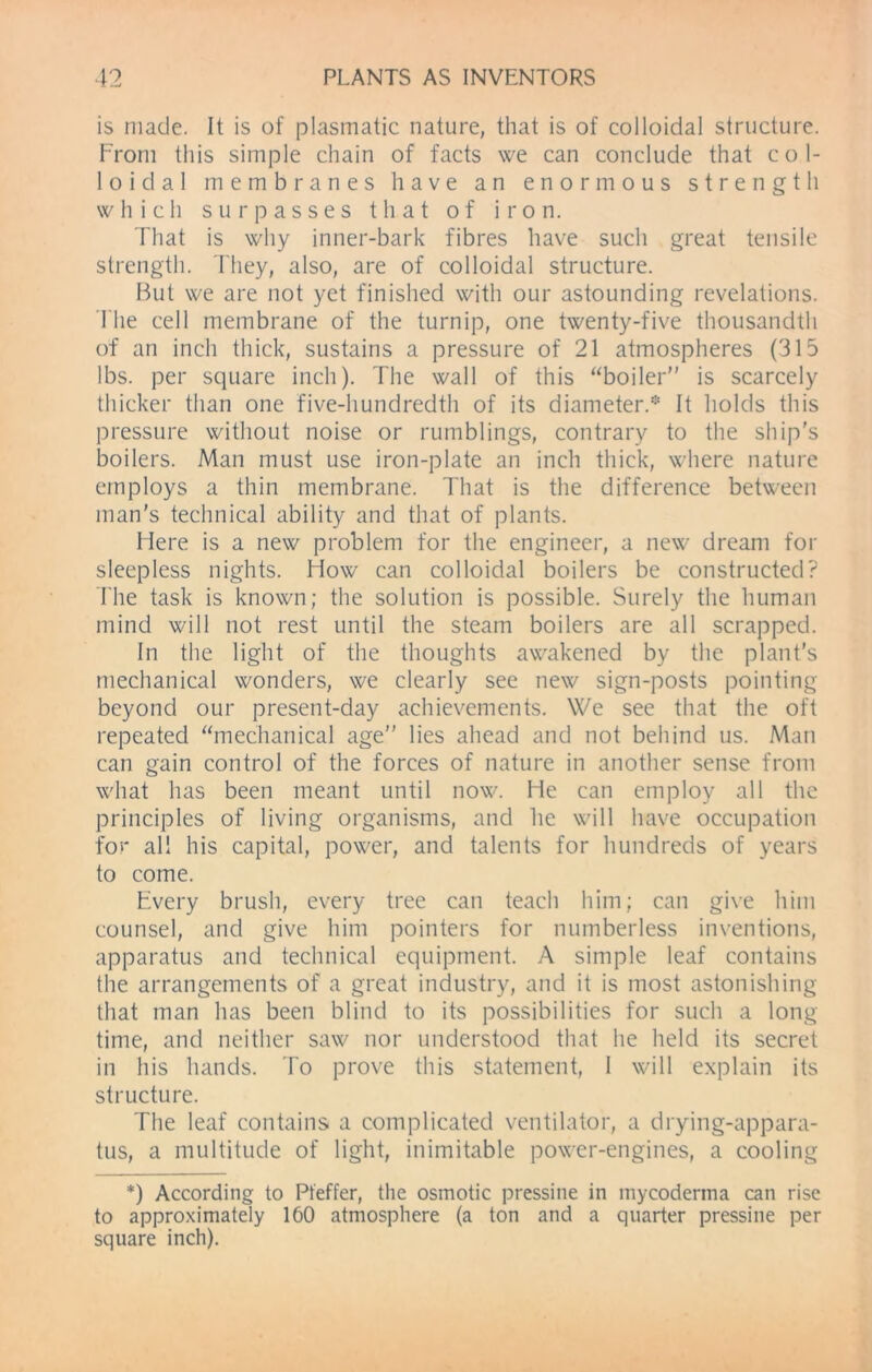 is made. It is of plasmatic nature, that is of colloidal structure. From this simple chain of facts we can conclude that col- loidal membranes have an enormous strength which surpasses that of iron. That is why inner-bark fibres have such great tensile strength. They, also, are of colloidal structure. But we are not yet finished with our astounding revelations. The cell membrane of the turnip, one twenty-five thousandth of an inch thick, sustains a pressure of 21 atmospheres (315 lbs. per square inch). The wall of this boiler is scarcely thicker than one five-hundredth of its diameter.* It holds this pressure without noise or rumblings, contrary to the ship's boilers. Man must use iron-plate an inch thick, where nature employs a thin membrane. That is the difference between man’s technical ability and that of plants. Here is a new problem for the engineer, a new dream for sleepless nights. How can colloidal boilers be constructed? The task is known; the solution is possible. Surely the human mind will not rest until the steam boilers are all scrapped. In the light of the thoughts awakened by the plant’s mechanical wonders, we clearly see new sign-posts pointing beyond our present-day achievements. We see that the oft repeated “mechanical age lies ahead and not behind us. Man can gain control of the forces of nature in another sense from what has been meant until now. He can employ all the principles of living organisms, and he will have occupation for all his capital, power, and talents for hundreds of years to come. Every brush, every tree can teach him; can give him counsel, and give him pointers for numberless inventions, apparatus and technical equipment. A simple leaf contains the arrangements of a great industry, and it is most astonishing that man has been blind to its possibilities for such a long- time, and neither saw nor understood that he held its secret in his hands. To prove this statement, I will explain its structure. The leaf contains a complicated ventilator, a drying-appara- tus, a multitude of light, inimitable power-engines, a cooling *) According to Pfeffer, the osmotic pressine in mycodertna can rise to approximately 160 atmosphere (a ton and a quarter pressine per square inch).