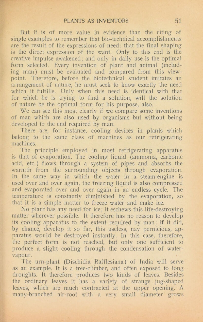 But it is of more value in evidence than the citing of single examples to remember that bio-technical accomplishments are the result of the expressions of need: that the final shaping is the direct expression of the want. Only to this end is the creative impulse awakened; and only in daily use is the optimal form selected. Every invention of plant and animal (includ- ing man) must be evaluated and compared from this view- point. Therefore, before the biotechnical student imitates an arrangement of nature, he must seek to know exactly the need which it fulfills. Only when this need is identical with that for which he is trying to find a solution, will the solution of nature be the optimal form for his purpose, also. We can see this most clearly if we compare some inventions of man which are also used by organisms but without being developed to the end required by man. There are, for instance, cooling devices in plants which belong to the same class of machines as our refrigerating machines. The principle employed in most refrigerating apparatus is that of evaporation. The cooling liquid (ammonia, carbonic acid, etc.) flows through a system of pipes and absorbs the warmth from the surrounding objects through evaporation. In the same way in which the water in a steam-engine is used over and over again, the freezing liquid is also compressed and evaporated over and over again in an endless cycle. The temperature is constantly diminished by the evaporation, so that it is a simple matter to freeze water and make ice. No plant has any need for ice; it eschews this life-destroying matter wherever possible. It therefore has no reason to develop its cooling apparatus to the extent required by man; if it did, by chance, develop it so far, this useless, nay pernicious, ap- paratus would be destroyed instantly. In this case, therefore, the perfect form is not reached, but only one sufficient to produce a slight cooling through the condensation of water- vapour. The urn-plant (Dischidia Rafflesiana) of India will serve as an example. It is a tree-climber, and often exposed to long droughts. It therefore produces two kinds of leaves. Besides the ordinary leaves it has a variety of strange jug-shaped leaves, which are much contracted at the upper opening. A many-branched air-root with a very small diameter grows