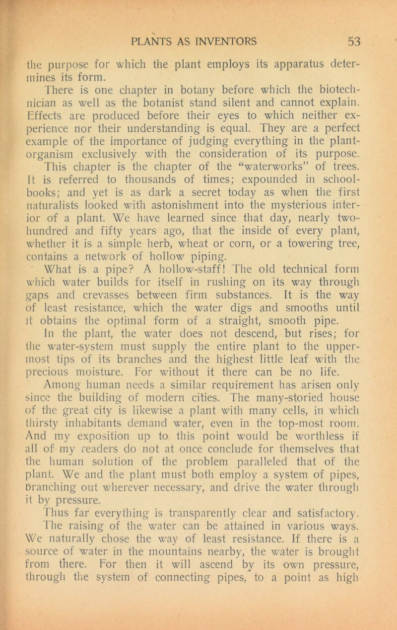 the purpose for which the plant employs its apparatus deter- mines its form. There is one chapter in botany before which the biotech- nician as well as the botanist stand silent and cannot explain. Effects are produced before their eyes to which neither ex- perience nor their understanding is equal. They are a perfect example of the importance of judging everything in the plant- organism exclusively with the consideration of its purpose. This chapter is the chapter of the “waterworks of trees. It is referred to thousands of times; expounded in school- books; and yet is as dark a secret today as when the first naturalists looked with astonishment into the mysterious inter- ior of a plant. We have learned since that day, nearly two- hundred and fifty years ago, that the inside of every plant, whether it is a simple herb, wheat or corn, or a towering tree, contains a network of hollow piping. What is a pipe? A hollow-staff! The old technical form which water builds for itself in rushing on its way through gaps and crevasses between firm substances. It is the way of least resistance, which the water digs and smooths until it obtains the optimal form of a straight, smooth pipe. In the plant, the water does not descend, but rises; for the water-system must supply the entire plant to the upper- most tips of its branches and the highest little leaf with the precious moisture. For without it there can be no life. Among human needs a similar requirement has arisen only since the building of modern cities. The many-storied house of the great city is likewise a plant with many cells, in which thirsty inhabitants demand water, even in the top-most room. And my exposition up to this point would be worthless if all of my readers do not at once conclude for themselves that the human solution of the problem paralleled that of the plant. We and the plant must both employ a system of pipes, branching out wherever necessary, and drive the water through it by pressure. Thus far everything is transparently clear and satisfactory. The raising of the water can be attained in various ways. We naturally chose the way of least resistance. If there is a source of water in the mountains nearby, the water is brought from there. For then it will ascend by its own pressure, through the system of connecting pipes, to a point as high