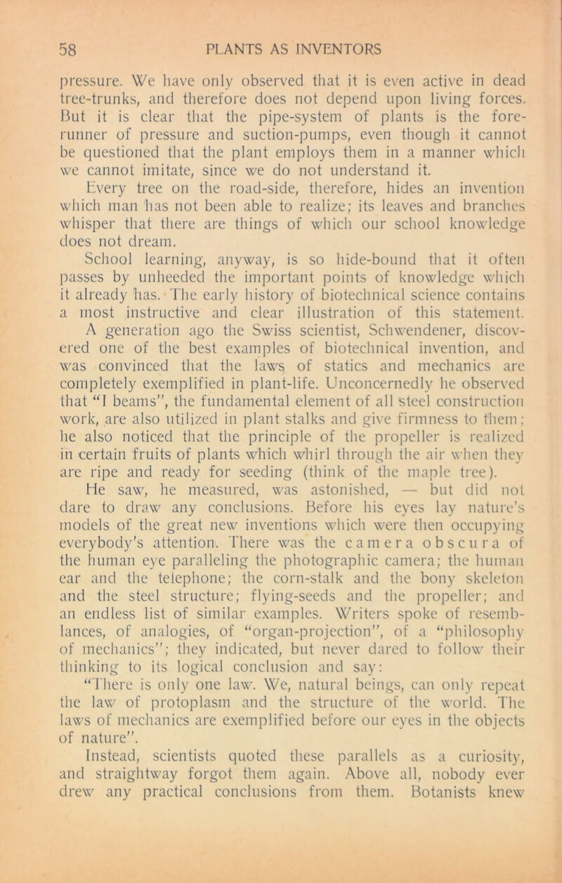 pressure. We have only observed that it is even active in dead tree-trunks, and therefore does not depend upon living forces. But it is clear that the pipe-system of plants is the fore- runner of pressure and suction-pumps, even though it cannot be questioned that the plant employs them in a manner which we cannot imitate, since we do not understand it. Every tree on the road-side, therefore, hides an invention which man has not been able to realize; its leaves and branches whisper that there are things of which our school knowledge does not dream. School learning, anyway, is so hide-bound that it often passes by unheeded the important points of knowledge which it already has. The early history of bioteclmical science contains a most instructive and clear illustration of this statement. A generation ago the Swiss scientist, Schwendener, discov- ered one of the best examples of bioteclmical invention, and was convinced that the laws of statics and mechanics are completely exemplified in plant-life. Unconcernedly he observed that “I beams”, the fundamental element of all steel construction work, are also utilized in plant stalks and give firmness to them; he also noticed that the principle of the propeller is realized in certain fruits of plants which whirl through the air when they are ripe and ready for seeding (think of the maple tree). He saw, he measured, was astonished, — but did not dare to draw any conclusions. Before his eyes lay nature's models of the great new inventions which were then occupying everybody's attention. There was the camera obscura of the human eye paralleling the photographic camera; the human ear and the telephone; the corn-stalk and the bony skeleton and the steel structure; flying-seeds and the propeller; and an endless list of similar examples. Writers spoke of resemb- lances, of analogies, of “organ-projection”, of a “philosophy of mechanics”; they indicated, but never dared to follow their thinking to its logical conclusion and say: “There is only one law. We, natural beings, can only repeat the law of protoplasm and the structure of the world. The laws of mechanics are exemplified before our eyes in the objects of nature”. Instead, scientists quoted these parallels as a curiosity, and straightway forgot them again. Above all, nobody ever drew any practical conclusions from them. Botanists knew