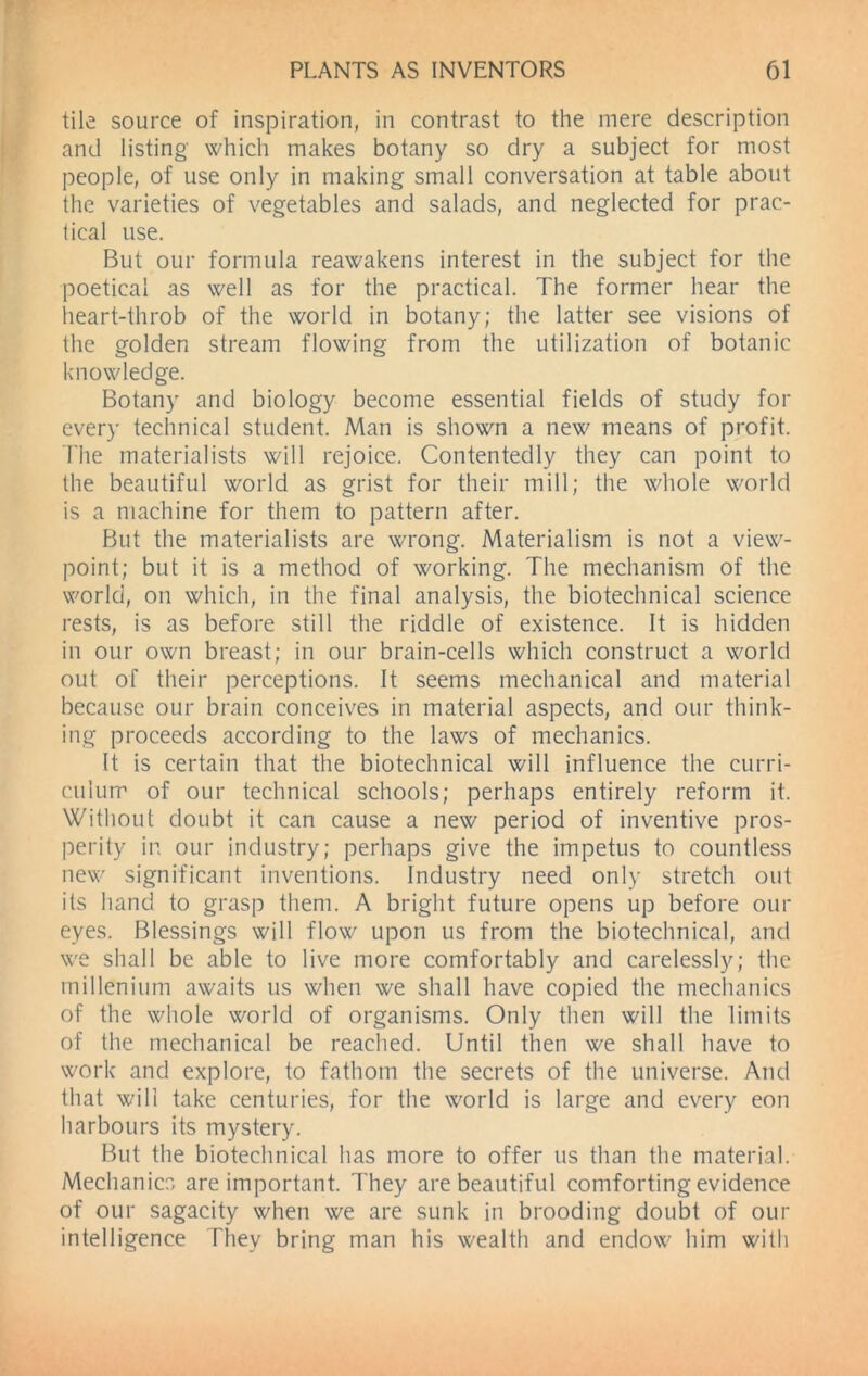 tile source of inspiration, in contrast to the mere description and listing which makes botany so dry a subject for most people, of use only in making small conversation at table about the varieties of vegetables and salads, and neglected for prac- tical use. But our formula reawakens interest in the subject for the poetical as well as for the practical. The former hear the heart-throb of the world in botany; the latter see visions of the golden stream flowing from the utilization of botanic knowledge. Botany and biology become essential fields of study for every technical student. Man is shown a new means of profit. The materialists will rejoice. Contentedly they can point to the beautiful world as grist for their mill; the whole world is a machine for them to pattern after. But the materialists are wrong. Materialism is not a view- point; but it is a method of working. The mechanism of the world, on which, in the final analysis, the biotechnical science rests, is as before still the riddle of existence. It is hidden in our own breast; in our brain-cells which construct a world out of their perceptions. It seems mechanical and material because our brain conceives in material aspects, and our think- ing proceeds according to the laws of mechanics. It is certain that the biotechnical will influence the curri- culum of our technical schools; perhaps entirely reform it. Without doubt it can cause a new period of inventive pros- perity in our industry; perhaps give the impetus to countless new significant inventions. Industry need only stretch out its hand to grasp them. A bright future opens up before our eyes. Blessings will flow upon us from the biotechnical, and we shall be able to live more comfortably and carelessly; the millenium awaits us when we shall have copied the mechanics of the whole world of organisms. Only then will the limits of the mechanical be reached. Until then we shall have to work and explore, to fathom the secrets of the universe. And that will take centuries, for the world is large and every eon harbours its mystery. But the biotechnical has more to offer us than the material. Mechanics are important. They are beautiful comforting evidence of our sagacity when we are sunk in brooding doubt of our intelligence They bring man his wealth and endow him with