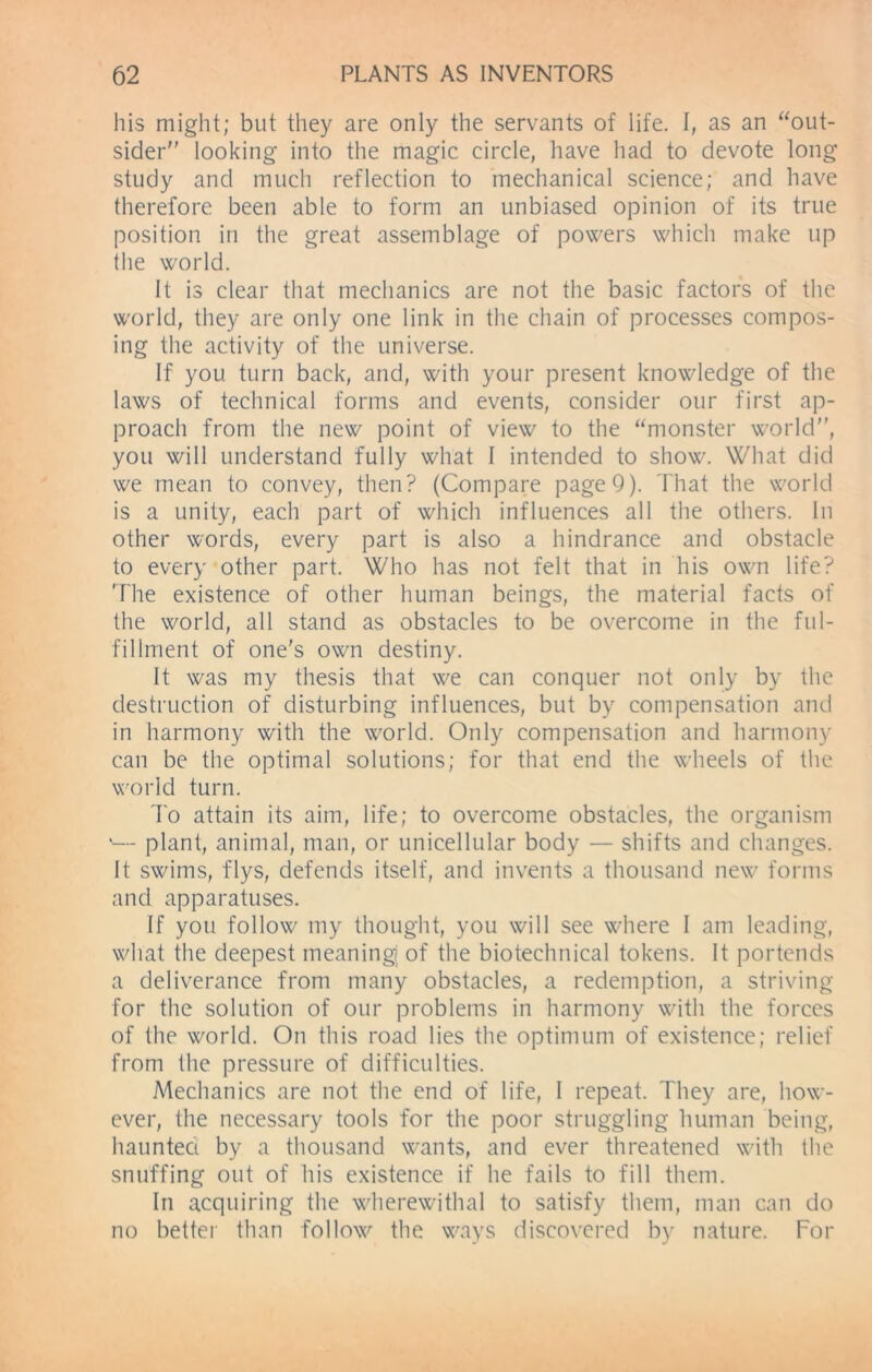 his might; but they are only the servants of life. I, as an “out- sider looking into the magic circle, have had to devote long study and much reflection to mechanical science; and have therefore been able to form an unbiased opinion of its true position in the great assemblage of powers which make up the world. It is clear that mechanics are not the basic factors of the world, they are only one link in the chain of processes compos- ing the activity of the universe. If you turn back, and, with your present knowledge of the laws of technical forms and events, consider our first ap- proach from the new point of view to the “monster world, you will understand fully what I intended to show. What did we mean to convey, then? (Compare page 9). That the world is a unity, each part of which influences all the others. In other words, every part is also a hindrance and obstacle to every other part. Who has not felt that in his own life? The existence of other human beings, the material facts of the world, all stand as obstacles to be overcome in the ful- fillment of one's own destiny. It was my thesis that we can conquer not only by the destruction of disturbing influences, but by compensation and in harmony with the w'orld. Only compensation and harmony can be the optimal solutions; for that end the wheels of the world turn. To attain its aim, life; to overcome obstacles, the organism '— plant, animal, man, or unicellular body — shifts and changes. It swims, flys, defends itself, and invents a thousand new forms and apparatuses. If you follow my thought, you will see where I am leading, wliat the deepest meaning of the biotechnical tokens. It portends a deliverance from many obstacles, a redemption, a striving for the solution of our problems in harmony with the forces of the world. On this road lies the optimum of existence; relief from the pressure of difficulties. Mechanics are not the end of life, I repeat. They are, how- ever, the necessary tools for the poor struggling human being, haunted by a thousand wants, and ever threatened with the snuffing out of his existence if he fails to fill them. In acquiring the wherewithal to satisfy them, man can do no better than follow the ways discovered by nature. For
