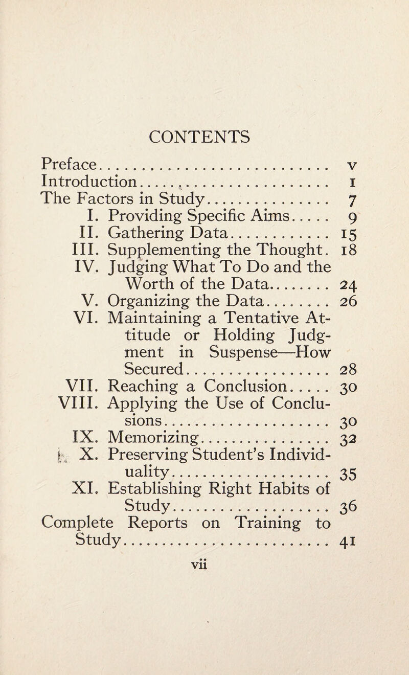 CONTENTS Preface. v Introduction... i The Factors in Study. 7 I. Providing Specific Aims. 9 II. Gathering Data. 15 III. Supplementing the Thought. 18 IV. Judging What To Do and the Worth of the Data. 24 V. Organizing the Data. 26 VI. Maintaining a Tentative At¬ titude or Holding Judg¬ ment in Suspense—How Secured. 28 VH. Reaching a Conclusion.30 VHI. Applying the Use of Conclu¬ sions . 30 IX. Memorizing. 32 I ., X. Preserving Student’s Individ¬ uality. 35 XL Establishing Right Habits of Study. 36 Complete Reports on Training to Study. 41 • • Vll