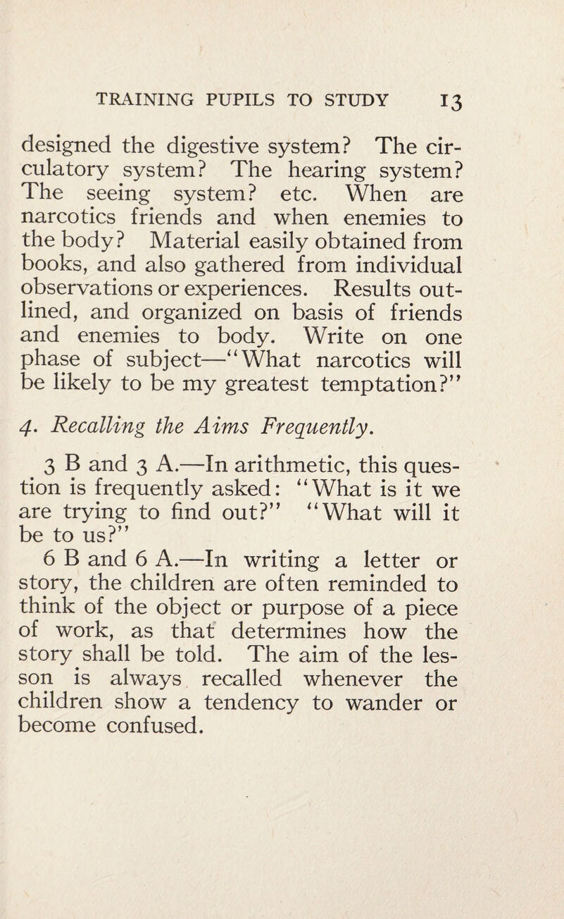 designed the digestive system? The cir¬ culatory system? The hearing system? The seeing system? etc. When are narcotics friends and when enemies to the body? Material easily obtained from books, and also gathered from individual observations or experiences. Results out¬ lined, and organized on basis of friends and enemies to body. Write on one phase of subject—“What narcotics will be likely to be my greatest temptation?” 4. Recalling the Aims Frequently. 3 B and 3 A.—In arithmetic, this ques¬ tion is frequently asked: “What is it we are trying to find out?” “What will it be to us?” 6 B and 6 A.—In writing a letter or story, the children are often reminded to think of the object or purpose of a piece of work, as that determines how the story shall be told. The aim of the les¬ son is always recalled whenever the children show a tendency to wander or become confused.