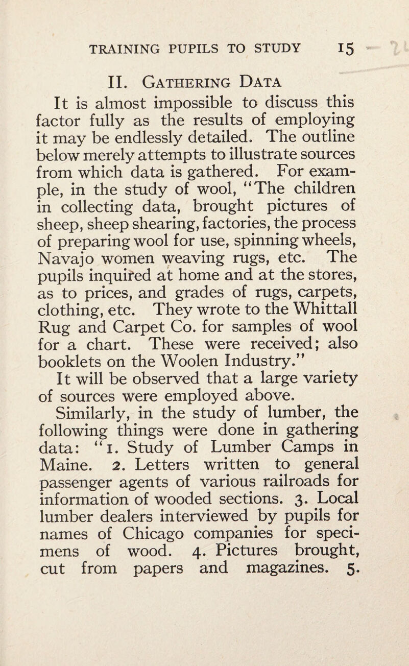 II. Gathering Data It is almost impossible to discuss this factor fully as the results of employing it may be endlessly detailed. The outline below merely attempts to illustrate sources from which data is gathered. For exam¬ ple, in the study of wool, “The children in collecting data, brought pictures of sheep, sheep shearing, factories, the process of preparing wool for use, spinning wheels, Navajo women weaving rugs, etc. The pupils inquifed at home and at the stores, as to prices, and grades of rugs, carpets, clothing, etc. They wrote to the Whittall Rug and Carpet Co. for samples of wool for a chart. These were received; also booklets on the Woolen Industry.” It will be observed that a large variety of sources were employed above. Similarly, in the study of lumber, the following things were done in gathering data: “i. Study of Lumber Camps in Maine. 2. Letters written to general passenger agents of various railroads for information of wooded sections. 3. Local lumber dealers interviewed by pupils for names of Chicago companies for speci¬ mens of wood. 4. Pictures brought, cut from papers and magazines. 5.