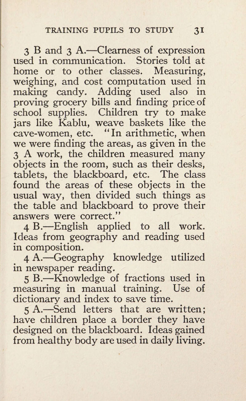 3 B and 3 A.—Clearness of expression used in communication. Stories told at home or to other classes. Measuring, weighing, and cost computation used in making candy. Adding used also in proving grocery bills and finding price of school supplies. Children try to make jars like Kablu, weave baskets like the cave-women, etc. “In arithmetic, when we were finding the areas, as given in the 3 A work, the children measured many objects in the room, such as their desks, tablets, the blackboard, etc. The class found the areas of these objects in the usual way, then divided such things as the table and blackboard to prove their answers were correct.” 4 B.—English applied to all work. Ideas from geography and reading used in composition. 4 A.—Geography knowledge utilized in newspaper reading. 5 B.—Knowledge of fractions used in measuring in manual training. Use of dictionary and index to save time. 5 A.—^Send letters that are written; have children place a border they have designed on the blackboard. Ideas gained from healthy body are used in daily living.
