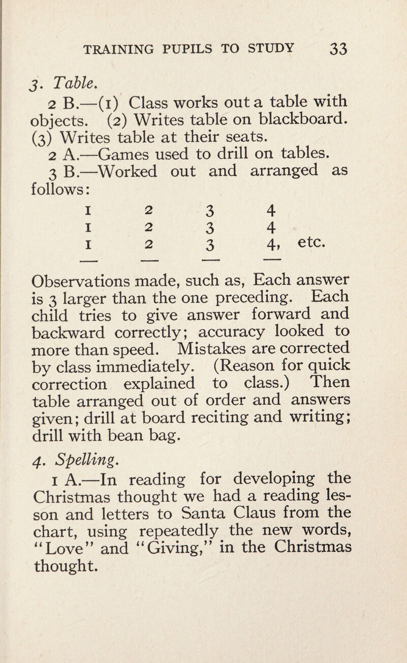 j. Table, 2 B.—(i) Class works out a table with objects. (2) Writes table on blackboard. (3) Writes table at their seats. 2 A.—Games used to drill on tables. 3 B.—^Worked out and arranged as follows: 1234 1234 I 2 3 4» etc. Observations made, such as, Each answer is 3 larger than the one preceding. Each child tries to give answer forward and backward correctly; accuracy looked to more than speed. Mistakes are corrected by class immediately. (Reason for quick correction explained to class.) Then table arranged out of order and answers given; drill at board reciting and writing; drill with bean bag. 4. Spelling. I A.—In reading for developing the Christmas thought we had a reading les¬ son and letters to Santa Claus from the chart, using repeatedly the new words, “Love” and “Giving,” in the Christmas thought.